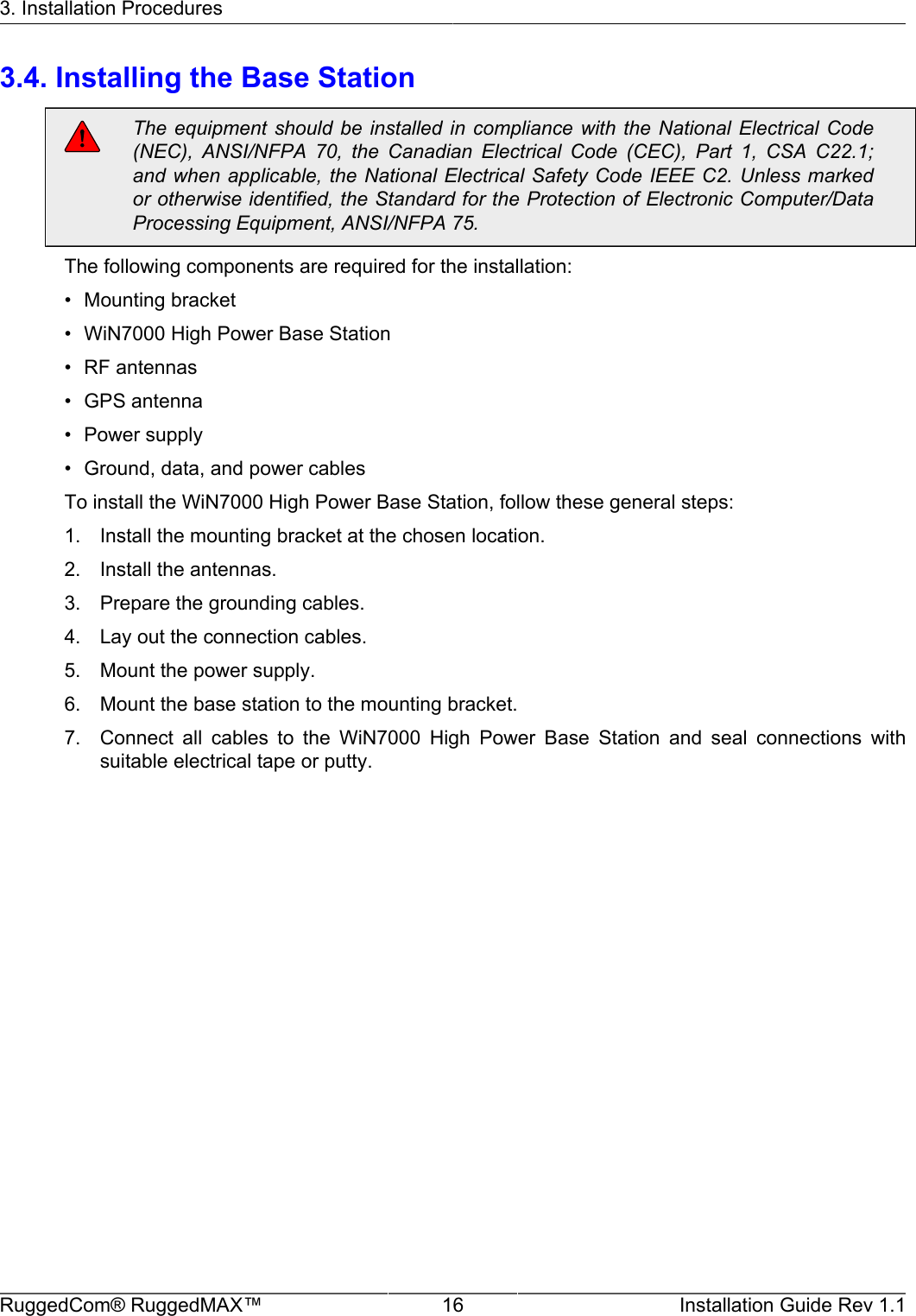 3. Installation ProceduresRuggedCom® RuggedMAX™ 16 Installation Guide Rev 1.13.4. Installing the Base StationThe equipment should  be installed  in compliance  with the National  Electrical Code(NEC),  ANSI/NFPA  70,  the  Canadian  Electrical  Code  (CEC),  Part  1,  CSA  C22.1;and when applicable, the National Electrical Safety Code IEEE C2. Unless markedor otherwise identified, the Standard for the Protection of Electronic Computer/DataProcessing Equipment, ANSI/NFPA 75.The following components are required for the installation:• Mounting bracket• WiN7000 High Power Base Station• RF antennas• GPS antenna• Power supply• Ground, data, and power cablesTo install the WiN7000 High Power Base Station, follow these general steps:1. Install the mounting bracket at the chosen location.2. Install the antennas.3. Prepare the grounding cables.4. Lay out the connection cables.5. Mount the power supply.6. Mount the base station to the mounting bracket.7. Connect  all  cables  to  the  WiN7000  High  Power  Base  Station  and  seal  connections  withsuitable electrical tape or putty.