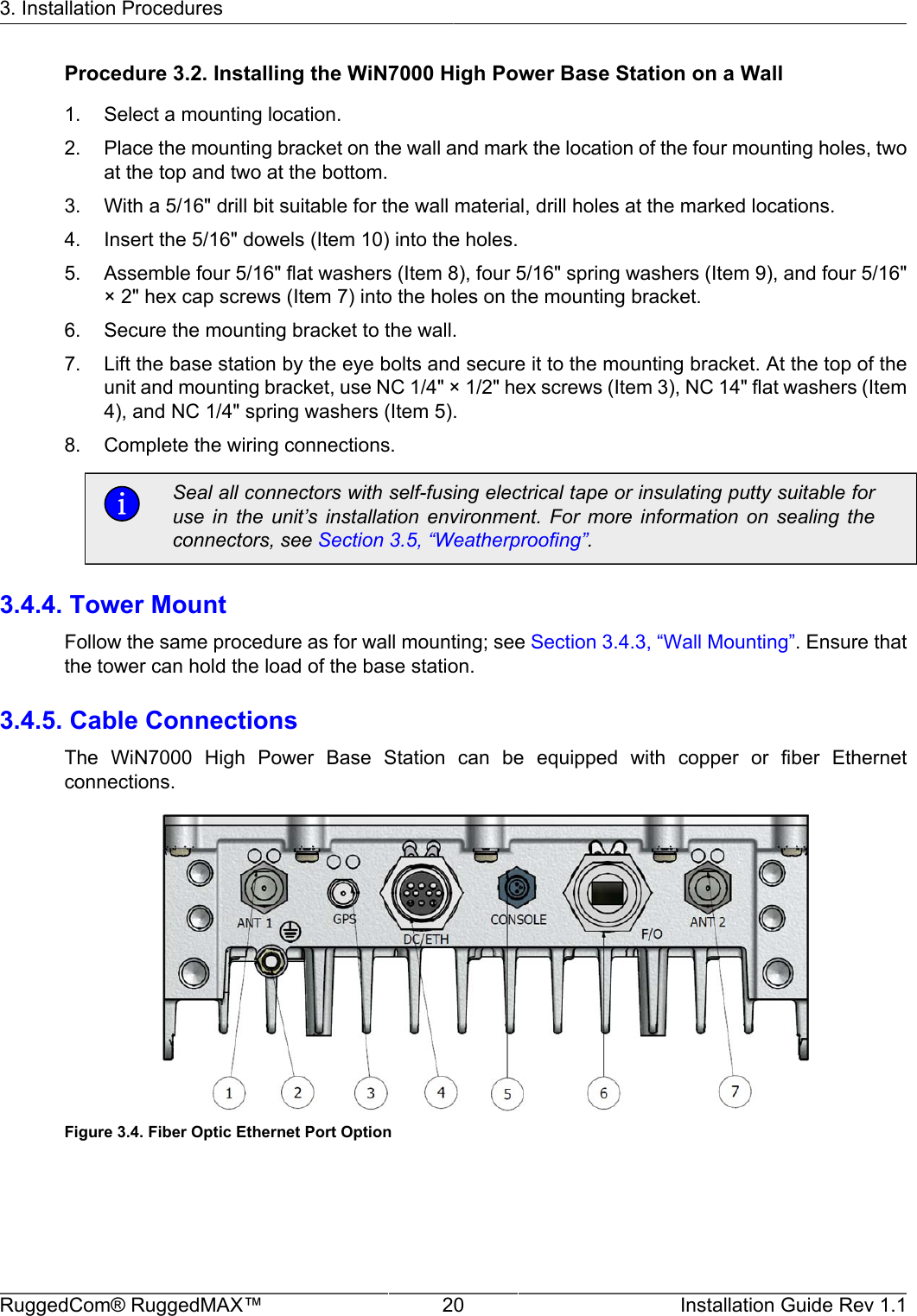 3. Installation ProceduresRuggedCom® RuggedMAX™ 20 Installation Guide Rev 1.1Procedure 3.2. Installing the WiN7000 High Power Base Station on a Wall1. Select a mounting location.2. Place the mounting bracket on the wall and mark the location of the four mounting holes, twoat the top and two at the bottom.3. With a 5/16&quot; drill bit suitable for the wall material, drill holes at the marked locations.4. Insert the 5/16&quot; dowels (Item 10) into the holes.5. Assemble four 5/16&quot; flat washers (Item 8), four 5/16&quot; spring washers (Item 9), and four 5/16&quot;× 2&quot; hex cap screws (Item 7) into the holes on the mounting bracket.6. Secure the mounting bracket to the wall.7. Lift the base station by the eye bolts and secure it to the mounting bracket. At the top of theunit and mounting bracket, use NC 1/4&quot; × 1/2&quot; hex screws (Item 3), NC 14&quot; flat washers (Item4), and NC 1/4&quot; spring washers (Item 5).8. Complete the wiring connections.Seal all connectors with self-fusing electrical tape or insulating putty suitable foruse  in  the  unit’s  installation  environment.  For  more  information  on  sealing  theconnectors, see Section 3.5, “Weatherproofing”.3.4.4. Tower MountFollow the same procedure as for wall mounting; see Section 3.4.3, “Wall Mounting”. Ensure thatthe tower can hold the load of the base station.3.4.5. Cable ConnectionsThe  WiN7000  High  Power  Base  Station  can  be  equipped  with  copper  or  fiber  Ethernetconnections.Figure 3.4. Fiber Optic Ethernet Port Option