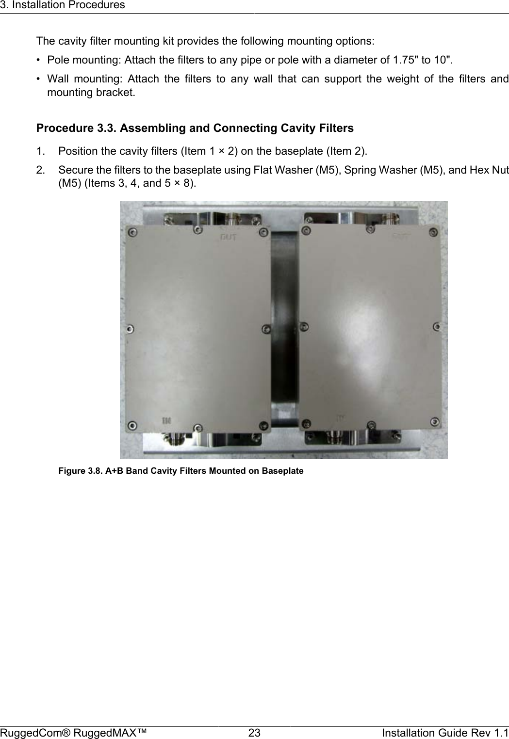 3. Installation ProceduresRuggedCom® RuggedMAX™ 23 Installation Guide Rev 1.1The cavity filter mounting kit provides the following mounting options:• Pole mounting: Attach the filters to any pipe or pole with a diameter of 1.75&quot; to 10&quot;.• Wall  mounting:  Attach  the  filters  to  any  wall  that  can  support  the  weight  of  the  filters  andmounting bracket.Procedure 3.3. Assembling and Connecting Cavity Filters1. Position the cavity filters (Item 1 × 2) on the baseplate (Item 2).2. Secure the filters to the baseplate using Flat Washer (M5), Spring Washer (M5), and Hex Nut(M5) (Items 3, 4, and 5 × 8).Figure 3.8. A+B Band Cavity Filters Mounted on Baseplate