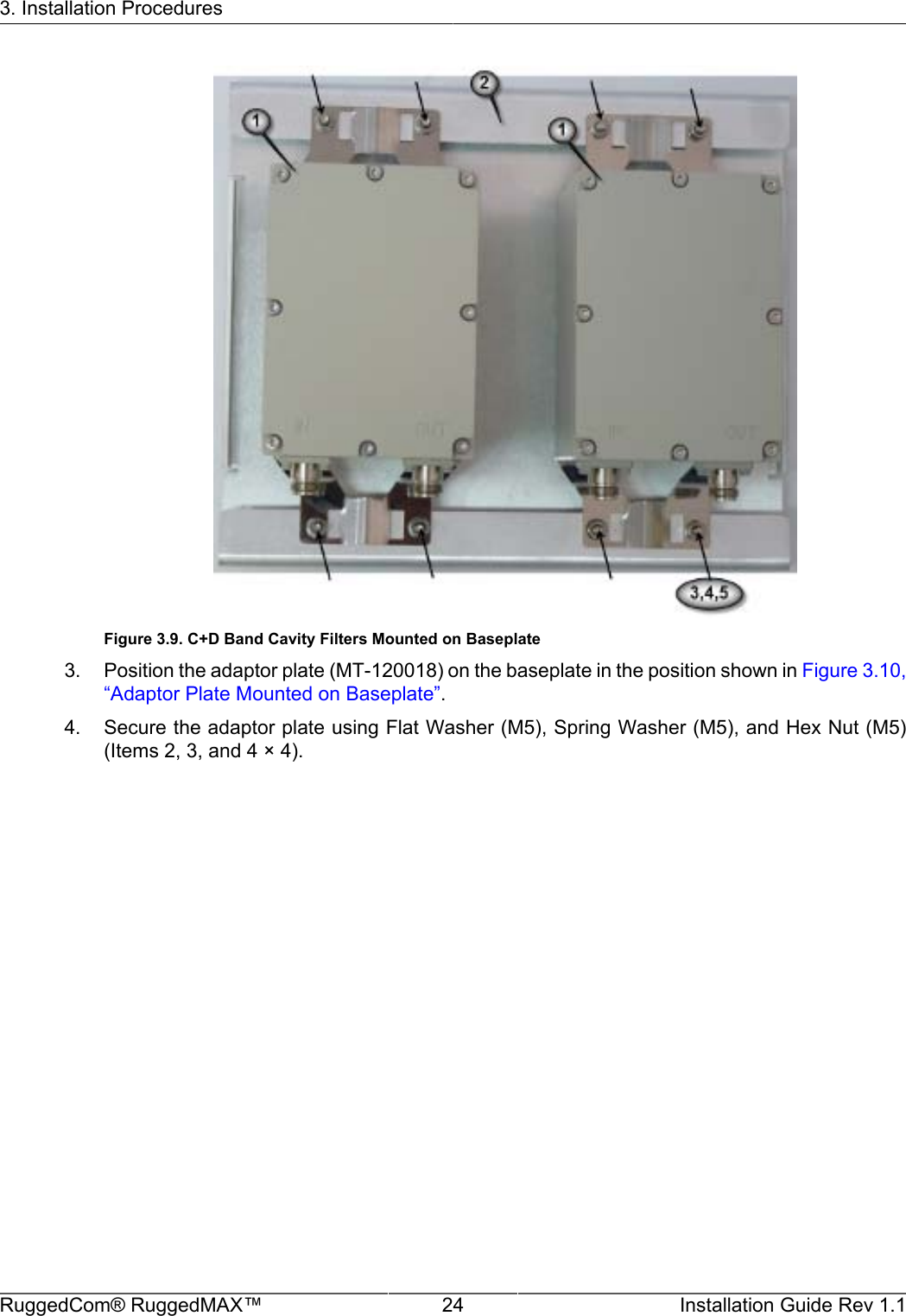 3. Installation ProceduresRuggedCom® RuggedMAX™ 24 Installation Guide Rev 1.1Figure 3.9. C+D Band Cavity Filters Mounted on Baseplate3. Position the adaptor plate (MT-120018) on the baseplate in the position shown in Figure 3.10,“Adaptor Plate Mounted on Baseplate”.4. Secure the adaptor plate using Flat Washer (M5), Spring Washer (M5), and Hex Nut (M5)(Items 2, 3, and 4 × 4).