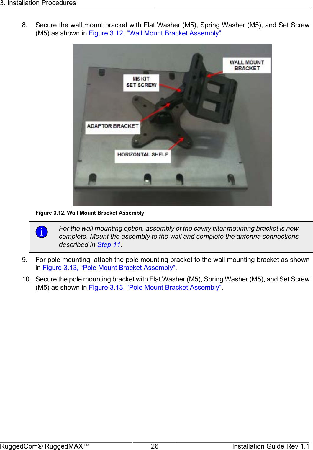 3. Installation ProceduresRuggedCom® RuggedMAX™ 26 Installation Guide Rev 1.18. Secure the wall mount bracket with Flat Washer (M5), Spring Washer (M5), and Set Screw(M5) as shown in Figure 3.12, “Wall Mount Bracket Assembly”.Figure 3.12. Wall Mount Bracket AssemblyFor the wall mounting option, assembly of the cavity filter mounting bracket is nowcomplete. Mount the assembly to the wall and complete the antenna connectionsdescribed in Step 11.9. For pole mounting, attach the pole mounting bracket to the wall mounting bracket as shownin Figure 3.13, “Pole Mount Bracket Assembly”.10. Secure the pole mounting bracket with Flat Washer (M5), Spring Washer (M5), and Set Screw(M5) as shown in Figure 3.13, “Pole Mount Bracket Assembly”.