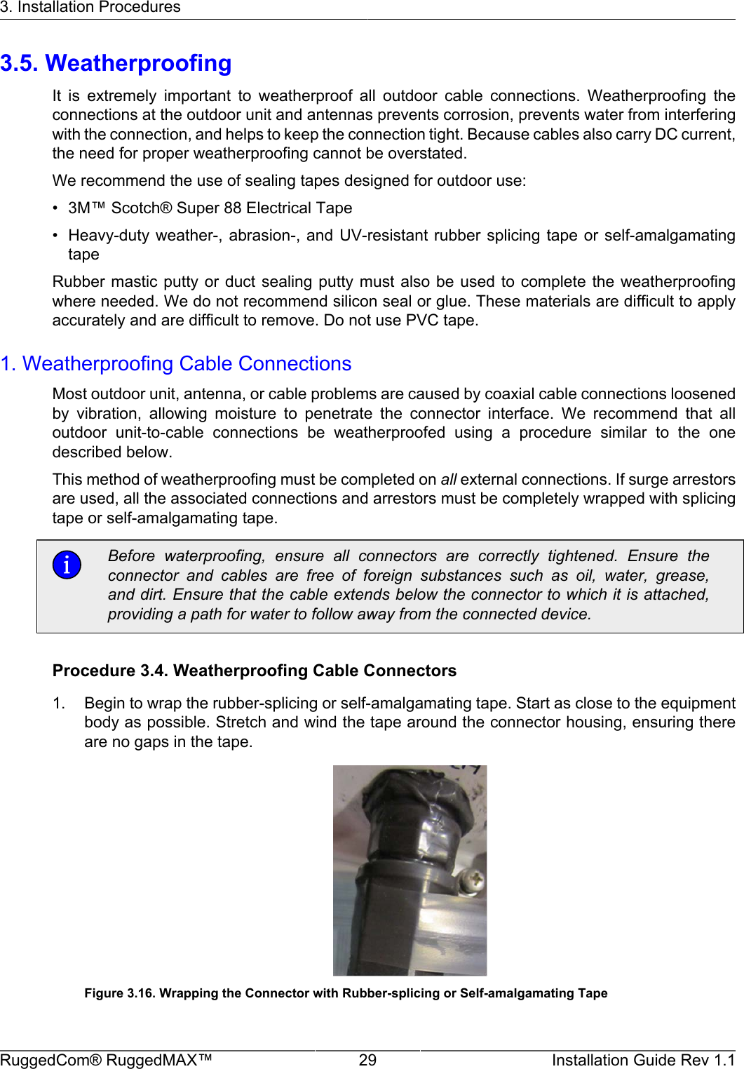 3. Installation ProceduresRuggedCom® RuggedMAX™ 29 Installation Guide Rev 1.13.5. WeatherproofingIt  is  extremely  important  to  weatherproof  all  outdoor  cable  connections.  Weatherproofing  theconnections at the outdoor unit and antennas prevents corrosion, prevents water from interferingwith the connection, and helps to keep the connection tight. Because cables also carry DC current,the need for proper weatherproofing cannot be overstated.We recommend the use of sealing tapes designed for outdoor use:• 3M™ Scotch® Super 88 Electrical Tape• Heavy-duty weather-,  abrasion-, and  UV-resistant rubber  splicing tape  or self-amalgamatingtapeRubber mastic putty  or duct  sealing  putty must  also be used  to complete  the weatherproofingwhere needed. We do not recommend silicon seal or glue. These materials are difficult to applyaccurately and are difficult to remove. Do not use PVC tape.1. Weatherproofing Cable ConnectionsMost outdoor unit, antenna, or cable problems are caused by coaxial cable connections loosenedby  vibration,  allowing  moisture  to  penetrate  the  connector  interface.  We  recommend  that  alloutdoor  unit-to-cable  connections  be  weatherproofed  using  a  procedure  similar  to  the  onedescribed below.This method of weatherproofing must be completed on all external connections. If surge arrestorsare used, all the associated connections and arrestors must be completely wrapped with splicingtape or self-amalgamating tape.Before  waterproofing,  ensure  all  connectors  are  correctly  tightened.  Ensure  theconnector  and  cables  are  free  of  foreign  substances  such  as  oil,  water,  grease,and dirt. Ensure that the cable extends below the connector to which it is attached,providing a path for water to follow away from the connected device.Procedure 3.4. Weatherproofing Cable Connectors1. Begin to wrap the rubber-splicing or self-amalgamating tape. Start as close to the equipmentbody as possible. Stretch and wind the tape around the connector housing, ensuring thereare no gaps in the tape.Figure 3.16. Wrapping the Connector with Rubber-splicing or Self-amalgamating Tape