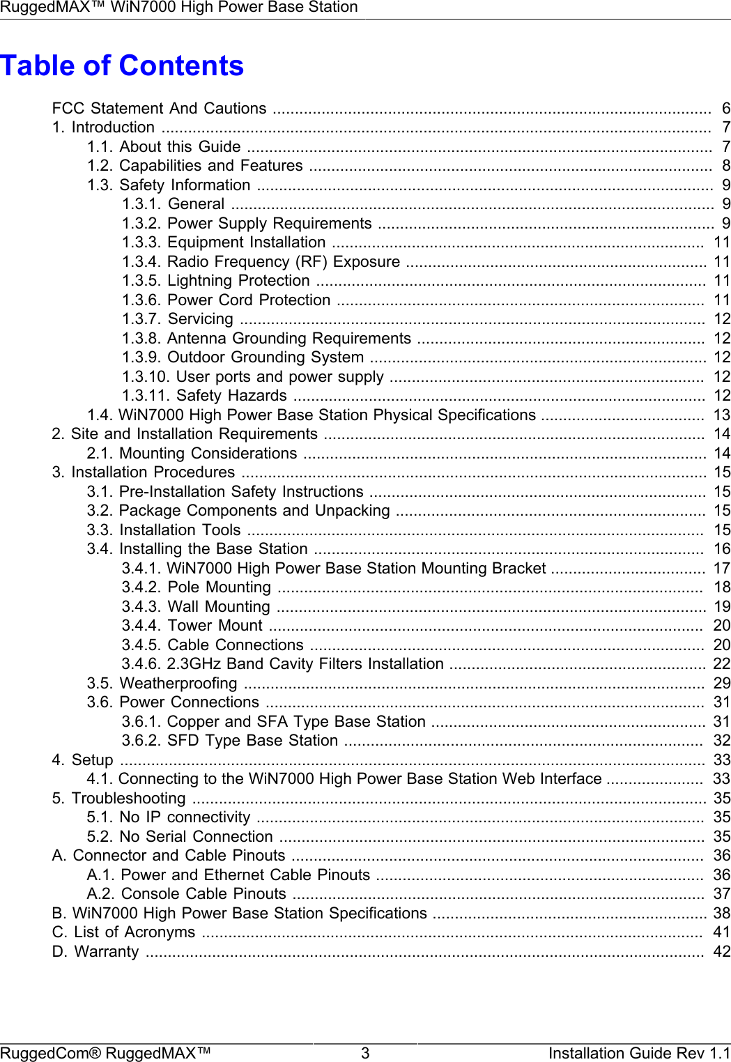 RuggedMAX™ WiN7000 High Power Base StationRuggedCom® RuggedMAX™ 3 Installation Guide Rev 1.1Table of ContentsFCC Statement And Cautions ...................................................................................................  61.  Introduction ............................................................................................................................   71.1. About this  Guide .........................................................................................................  71.2. Capabilities and Features ...........................................................................................  81.3. Safety Information .......................................................................................................  91.3.1. General  .............................................................................................................  91.3.2. Power Supply Requirements ............................................................................ 91.3.3. Equipment Installation ....................................................................................  111.3.4. Radio Frequency (RF) Exposure .................................................................... 111.3.5. Lightning Protection ........................................................................................ 111.3.6. Power Cord Protection ...................................................................................  111.3.7. Servicing  ......................................................................................................... 121.3.8. Antenna Grounding Requirements .................................................................  121.3.9. Outdoor Grounding System ............................................................................ 121.3.10. User ports and power supply .......................................................................  121.3.11. Safety Hazards ............................................................................................. 121.4. WiN7000 High Power Base Station Physical Specifications .....................................  132. Site and Installation Requirements ......................................................................................  142.1. Mounting Considerations ........................................................................................... 143. Installation Procedures ......................................................................................................... 153.1. Pre-Installation Safety Instructions ............................................................................ 153.2. Package Components and Unpacking ...................................................................... 153.3. Installation Tools .......................................................................................................  153.4. Installing the Base Station ........................................................................................  163.4.1. WiN7000 High Power Base Station Mounting Bracket ...................................  173.4.2. Pole Mounting ................................................................................................  183.4.3. Wall Mounting ................................................................................................. 193.4.4. Tower Mount ..................................................................................................  203.4.5. Cable Connections .........................................................................................  203.4.6. 2.3GHz Band Cavity Filters Installation .......................................................... 223.5. Weatherproofing ........................................................................................................  293.6. Power Connections ...................................................................................................  313.6.1. Copper and SFA Type Base Station .............................................................. 313.6.2. SFD Type Base Station .................................................................................  324.  Setup  ....................................................................................................................................  334.1. Connecting to the WiN7000 High Power Base Station Web Interface ......................  335. Troubleshooting  ....................................................................................................................  355.1. No IP connectivity .....................................................................................................   355.2. No Serial Connection ................................................................................................   35A. Connector and Cable Pinouts .............................................................................................  36A.1. Power and Ethernet Cable Pinouts ..........................................................................  36A.2. Console Cable Pinouts .............................................................................................  37B. WiN7000 High Power Base Station Specifications .............................................................. 38C. List  of Acronyms .................................................................................................................  41D.  Warranty  ..............................................................................................................................  42