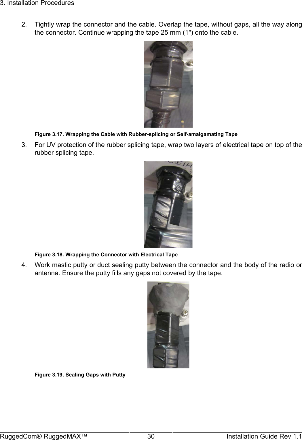 3. Installation ProceduresRuggedCom® RuggedMAX™ 30 Installation Guide Rev 1.12. Tightly wrap the connector and the cable. Overlap the tape, without gaps, all the way alongthe connector. Continue wrapping the tape 25 mm (1&quot;) onto the cable.Figure 3.17. Wrapping the Cable with Rubber-splicing or Self-amalgamating Tape3. For UV protection of the rubber splicing tape, wrap two layers of electrical tape on top of therubber splicing tape.Figure 3.18. Wrapping the Connector with Electrical Tape4. Work mastic putty or duct sealing putty between the connector and the body of the radio orantenna. Ensure the putty fills any gaps not covered by the tape.Figure 3.19. Sealing Gaps with Putty