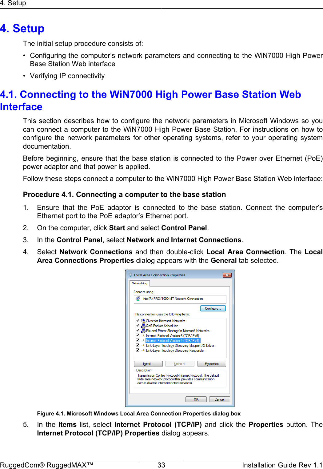 4. SetupRuggedCom® RuggedMAX™ 33 Installation Guide Rev 1.14. SetupThe initial setup procedure consists of:• Configuring the computer’s network parameters and connecting to the WiN7000 High PowerBase Station Web interface• Verifying IP connectivity4.1. Connecting to the WiN7000 High Power Base Station WebInterfaceThis section describes how to  configure the network parameters  in  Microsoft Windows so youcan connect a computer to the WiN7000 High Power Base Station. For instructions on how toconfigure  the  network  parameters  for  other  operating  systems,  refer  to  your  operating  systemdocumentation.Before beginning, ensure that the base station is connected to the Power over Ethernet (PoE)power adaptor and that power is applied.Follow these steps connect a computer to the WiN7000 High Power Base Station Web interface:Procedure 4.1. Connecting a computer to the base station1. Ensure  that  the  PoE  adaptor  is  connected  to  the  base  station.  Connect  the  computer’sEthernet port to the PoE adaptor’s Ethernet port.2. On the computer, click Start and select Control Panel.3. In the Control Panel, select Network and Internet Connections.4. Select Network  Connections  and  then double-click  Local  Area  Connection.  The  LocalArea Connections Properties dialog appears with the General tab selected.Figure 4.1. Microsoft Windows Local Area Connection Properties dialog box5. In  the  Items  list,  select  Internet  Protocol  (TCP/IP)  and  click  the  Properties  button.  TheInternet Protocol (TCP/IP) Properties dialog appears.