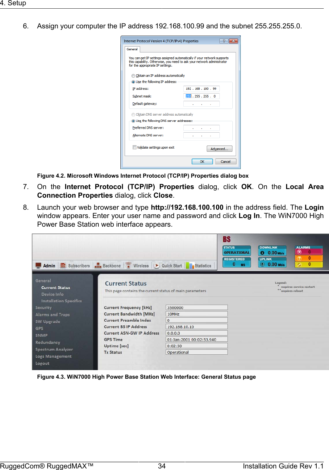 4. SetupRuggedCom® RuggedMAX™ 34 Installation Guide Rev 1.16. Assign your computer the IP address 192.168.100.99 and the subnet 255.255.255.0.Figure 4.2. Microsoft Windows Internet Protocol (TCP/IP) Properties dialog box7. On  the  Internet  Protocol  (TCP/IP)  Properties  dialog,  click  OK.  On  the  Local  AreaConnection Properties dialog, click Close.8. Launch your web browser and type http://192.168.100.100 in the address field. The Loginwindow appears. Enter your user name and password and click Log In. The WiN7000 HighPower Base Station web interface appears.Figure 4.3. WiN7000 High Power Base Station Web Interface: General Status page