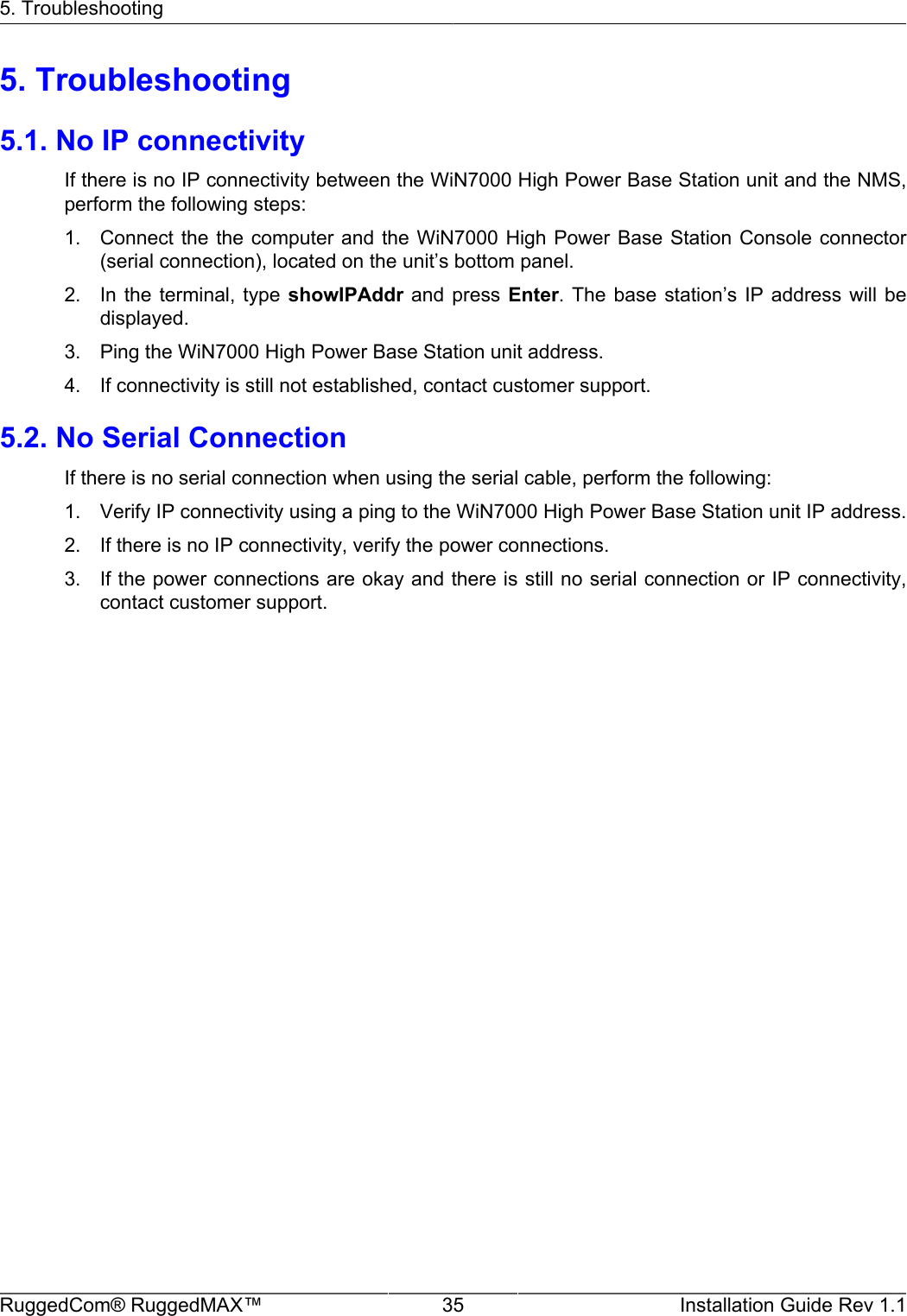 5. TroubleshootingRuggedCom® RuggedMAX™ 35 Installation Guide Rev 1.15. Troubleshooting5.1. No IP connectivityIf there is no IP connectivity between the WiN7000 High Power Base Station unit and the NMS,perform the following steps:1. Connect the the computer  and the WiN7000 High  Power Base Station Console  connector(serial connection), located on the unit’s bottom panel.2. In the  terminal,  type showIPAddr  and  press Enter.  The  base station’s  IP  address  will  bedisplayed.3. Ping the WiN7000 High Power Base Station unit address.4. If connectivity is still not established, contact customer support.5.2. No Serial ConnectionIf there is no serial connection when using the serial cable, perform the following:1. Verify IP connectivity using a ping to the WiN7000 High Power Base Station unit IP address.2. If there is no IP connectivity, verify the power connections.3. If the power connections are okay and there is still no serial connection or IP connectivity,contact customer support.