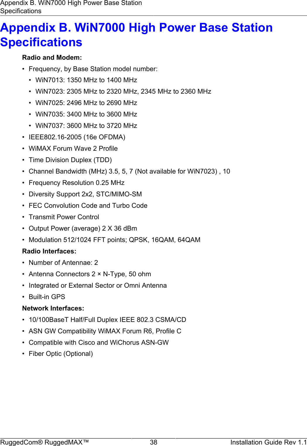 Appendix B. WiN7000 High Power Base StationSpecificationsRuggedCom® RuggedMAX™ 38 Installation Guide Rev 1.1Appendix B. WiN7000 High Power Base StationSpecificationsRadio and Modem:• Frequency, by Base Station model number:• WiN7013: 1350 MHz to 1400 MHz• WiN7023: 2305 MHz to 2320 MHz, 2345 MHz to 2360 MHz• WiN7025: 2496 MHz to 2690 MHz• WiN7035: 3400 MHz to 3600 MHz• WiN7037: 3600 MHz to 3720 MHz• IEEE802.16-2005 (16e OFDMA)• WiMAX Forum Wave 2 Profile• Time Division Duplex (TDD)• Channel Bandwidth (MHz) 3.5, 5, 7 (Not available for WiN7023) , 10• Frequency Resolution 0.25 MHz• Diversity Support 2x2, STC/MIMO-SM• FEC Convolution Code and Turbo Code• Transmit Power Control• Output Power (average) 2 X 36 dBm• Modulation 512/1024 FFT points; QPSK, 16QAM, 64QAMRadio Interfaces:• Number of Antennae: 2• Antenna Connectors 2 × N-Type, 50 ohm• Integrated or External Sector or Omni Antenna• Built-in GPSNetwork Interfaces:• 10/100BaseT Half/Full Duplex IEEE 802.3 CSMA/CD• ASN GW Compatibility WiMAX Forum R6, Profile C• Compatible with Cisco and WiChorus ASN-GW• Fiber Optic (Optional)