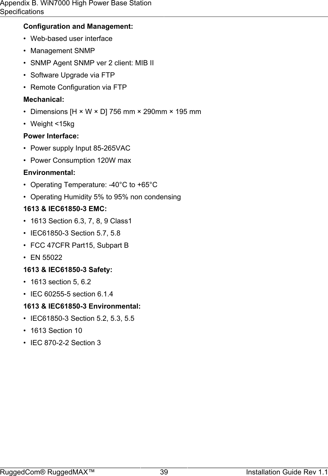 Appendix B. WiN7000 High Power Base StationSpecificationsRuggedCom® RuggedMAX™ 39 Installation Guide Rev 1.1Configuration and Management:• Web-based user interface• Management SNMP• SNMP Agent SNMP ver 2 client: MIB II• Software Upgrade via FTP• Remote Configuration via FTPMechanical:• Dimensions [H × W × D] 756 mm × 290mm × 195 mm• Weight &lt;15kgPower Interface:• Power supply Input 85-265VAC• Power Consumption 120W maxEnvironmental:• Operating Temperature: -40°C to +65°C• Operating Humidity 5% to 95% non condensing1613 &amp; IEC61850-3 EMC:• 1613 Section 6.3, 7, 8, 9 Class1• IEC61850-3 Section 5.7, 5.8• FCC 47CFR Part15, Subpart B• EN 550221613 &amp; IEC61850-3 Safety:• 1613 section 5, 6.2• IEC 60255-5 section 6.1.41613 &amp; IEC61850-3 Environmental:• IEC61850-3 Section 5.2, 5.3, 5.5• 1613 Section 10• IEC 870-2-2 Section 3