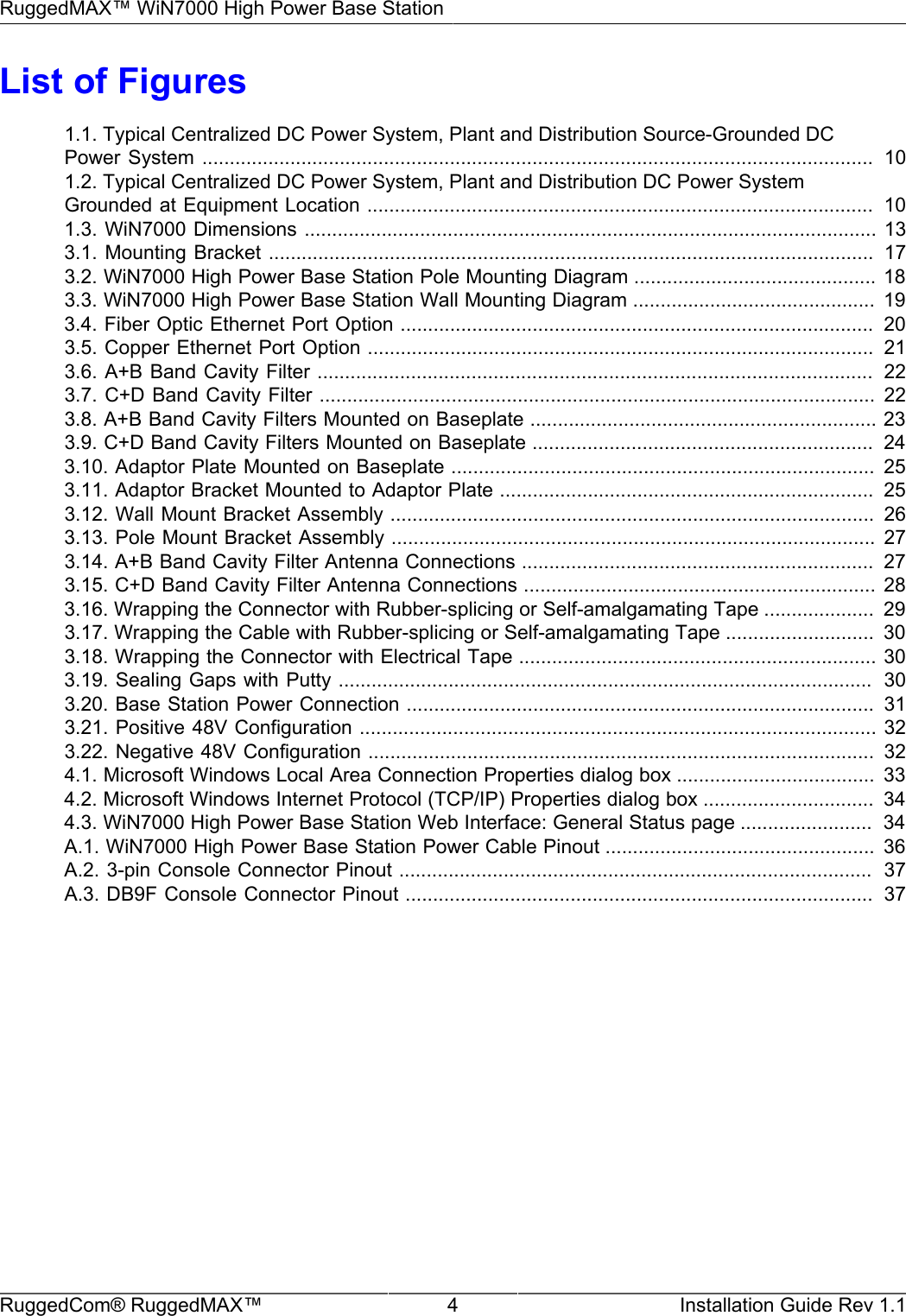 RuggedMAX™ WiN7000 High Power Base StationRuggedCom® RuggedMAX™ 4 Installation Guide Rev 1.1List of Figures1.1. Typical Centralized DC Power System, Plant and Distribution Source-Grounded DCPower System  ..........................................................................................................................  101.2. Typical Centralized DC Power System, Plant and Distribution DC Power SystemGrounded at Equipment Location ............................................................................................  101.3. WiN7000 Dimensions ........................................................................................................ 133.1. Mounting Bracket ..............................................................................................................   173.2. WiN7000 High Power Base Station Pole Mounting Diagram ............................................ 183.3. WiN7000 High Power Base Station Wall Mounting Diagram ............................................  193.4. Fiber Optic Ethernet Port Option ......................................................................................  203.5. Copper Ethernet Port Option ............................................................................................  213.6. A+B Band Cavity Filter .....................................................................................................  223.7. C+D Band Cavity Filter ..................................................................................................... 223.8. A+B Band Cavity Filters Mounted on Baseplate ............................................................... 233.9. C+D Band Cavity Filters Mounted on Baseplate ..............................................................  243.10. Adaptor Plate Mounted on Baseplate .............................................................................  253.11. Adaptor Bracket Mounted to Adaptor Plate ....................................................................  253.12. Wall Mount Bracket Assembly ........................................................................................  263.13. Pole Mount Bracket Assembly ........................................................................................ 273.14. A+B Band Cavity Filter Antenna Connections ................................................................  273.15. C+D Band Cavity Filter Antenna Connections ................................................................ 283.16. Wrapping the Connector with Rubber-splicing or Self-amalgamating Tape ....................  293.17. Wrapping the Cable with Rubber-splicing or Self-amalgamating Tape ...........................  303.18. Wrapping the Connector with Electrical Tape ................................................................. 303.19. Sealing Gaps with Putty .................................................................................................  303.20. Base Station Power Connection .....................................................................................  313.21. Positive 48V Configuration .............................................................................................. 323.22. Negative 48V Configuration ............................................................................................  324.1. Microsoft Windows Local Area Connection Properties dialog box ....................................  334.2. Microsoft Windows Internet Protocol (TCP/IP) Properties dialog box ...............................  344.3. WiN7000 High Power Base Station Web Interface: General Status page ........................  34A.1. WiN7000 High Power Base Station Power Cable Pinout .................................................  36A.2. 3-pin Console Connector Pinout ......................................................................................  37A.3. DB9F Console Connector Pinout .....................................................................................  37