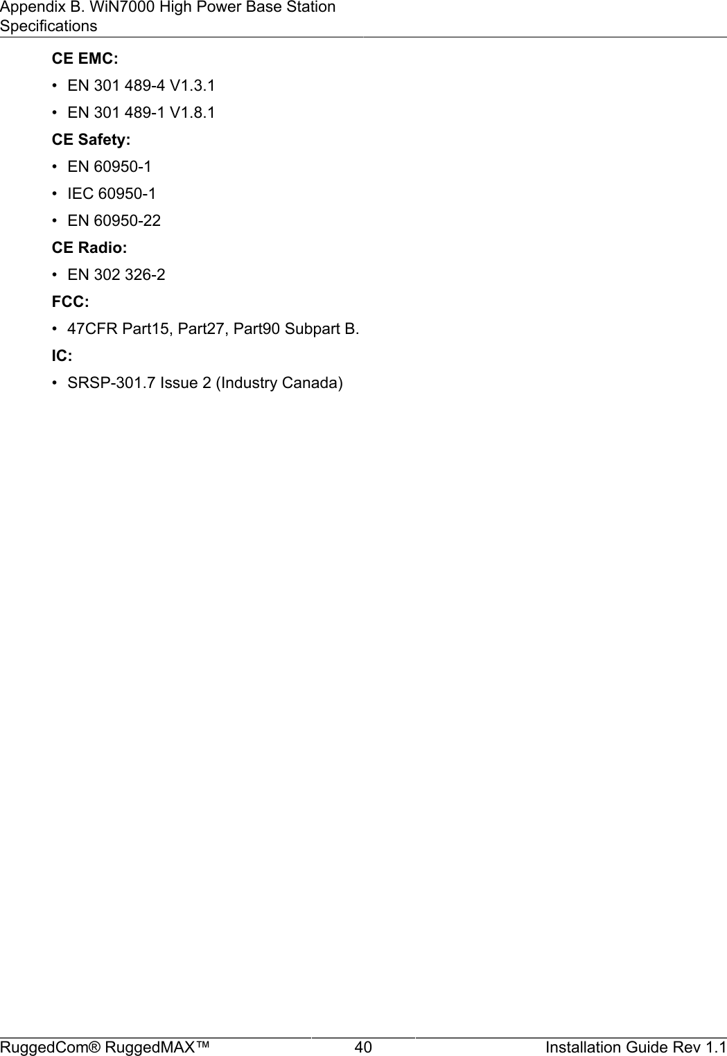 Appendix B. WiN7000 High Power Base StationSpecificationsRuggedCom® RuggedMAX™ 40 Installation Guide Rev 1.1CE EMC:• EN 301 489-4 V1.3.1• EN 301 489-1 V1.8.1CE Safety:• EN 60950-1• IEC 60950-1• EN 60950-22CE Radio:• EN 302 326-2FCC:• 47CFR Part15, Part27, Part90 Subpart B.IC:• SRSP-301.7 Issue 2 (Industry Canada)