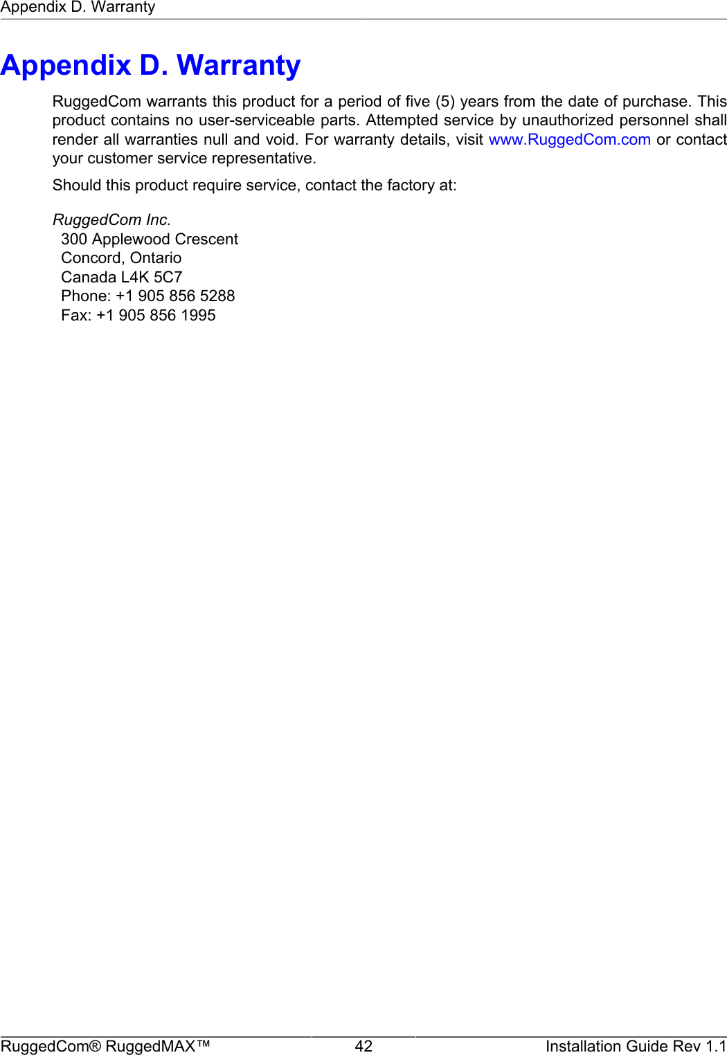 Appendix D. WarrantyRuggedCom® RuggedMAX™ 42 Installation Guide Rev 1.1Appendix D. WarrantyRuggedCom warrants this product for a period of five (5) years from the date of purchase. Thisproduct contains no user-serviceable parts. Attempted service by unauthorized personnel shallrender all warranties null and void. For warranty details, visit www.RuggedCom.com or contactyour customer service representative.Should this product require service, contact the factory at:RuggedCom Inc.  300 Applewood Crescent  Concord, Ontario  Canada L4K 5C7  Phone: +1 905 856 5288  Fax: +1 905 856 1995