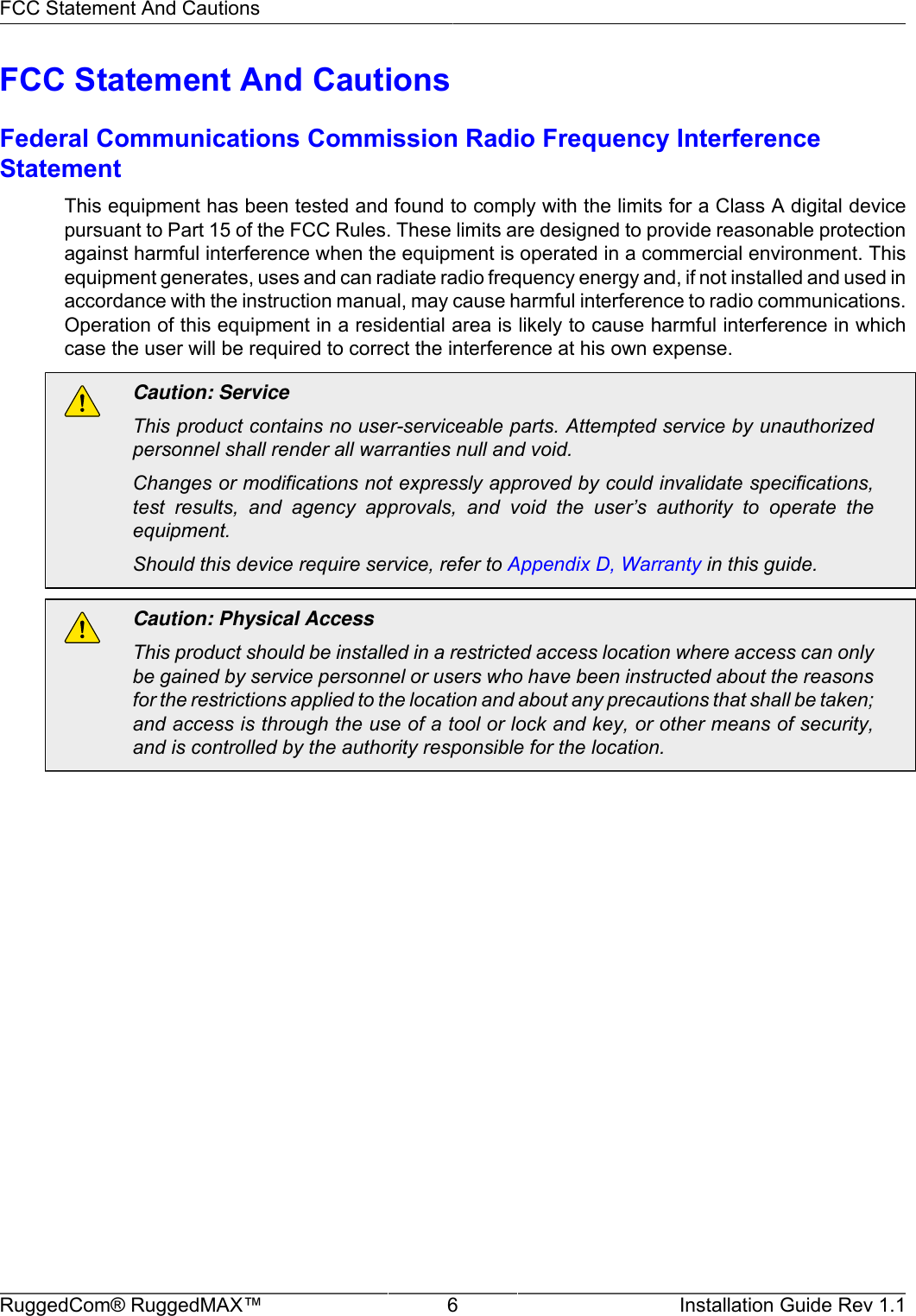 FCC Statement And CautionsRuggedCom® RuggedMAX™ 6 Installation Guide Rev 1.1FCC Statement And CautionsFederal Communications Commission Radio Frequency InterferenceStatementThis equipment has been tested and found to comply with the limits for a Class A digital devicepursuant to Part 15 of the FCC Rules. These limits are designed to provide reasonable protectionagainst harmful interference when the equipment is operated in a commercial environment. Thisequipment generates, uses and can radiate radio frequency energy and, if not installed and used inaccordance with the instruction manual, may cause harmful interference to radio communications.Operation of this equipment in a residential area is likely to cause harmful interference in whichcase the user will be required to correct the interference at his own expense.Caution: ServiceThis product contains no user-serviceable parts. Attempted service by unauthorizedpersonnel shall render all warranties null and void.Changes or modifications not expressly approved by could invalidate specifications,test  results,  and  agency  approvals,  and  void  the  user’s  authority  to  operate  theequipment.Should this device require service, refer to Appendix D, Warranty in this guide.Caution: Physical AccessThis product should be installed in a restricted access location where access can onlybe gained by service personnel or users who have been instructed about the reasonsfor the restrictions applied to the location and about any precautions that shall be taken;and access is through the use of a tool or lock and key, or other means of security,and is controlled by the authority responsible for the location.