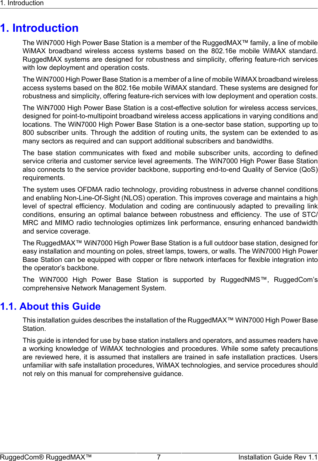 1. IntroductionRuggedCom® RuggedMAX™ 7 Installation Guide Rev 1.11. IntroductionThe WiN7000 High Power Base Station is a member of the RuggedMAX™ family, a line of mobileWiMAX  broadband  wireless  access  systems  based  on  the  802.16e  mobile  WiMAX  standard.RuggedMAX systems are designed for robustness and simplicity, offering feature-rich serviceswith low deployment and operation costs.The WiN7000 High Power Base Station is a member of a line of mobile WiMAX broadband wirelessaccess systems based on the 802.16e mobile WiMAX standard. These systems are designed forrobustness and simplicity, offering feature-rich services with low deployment and operation costs.The WiN7000 High Power Base Station is a cost-effective solution for wireless access services,designed for point-to-multipoint broadband wireless access applications in varying conditions andlocations. The WiN7000 High Power Base Station is a one-sector base station, supporting up to800 subscriber units. Through  the addition of routing  units, the system can  be extended to asmany sectors as required and can support additional subscribers and bandwidths.The  base  station  communicates  with  fixed  and  mobile  subscriber  units,  according  to  definedservice criteria and customer service level agreements. The WiN7000 High Power Base Stationalso connects to the service provider backbone, supporting end-to-end Quality of Service (QoS)requirements.The system uses OFDMA radio technology, providing robustness in adverse channel conditionsand enabling Non-Line-Of-Sight (NLOS) operation. This improves coverage and maintains a highlevel  of  spectral  efficiency.  Modulation  and  coding  are  continuously  adapted  to  prevailing  linkconditions,  ensuring  an  optimal  balance  between  robustness  and  efficiency.  The  use  of  STC/MRC and MIMO radio technologies optimizes link performance, ensuring enhanced bandwidthand service coverage.The RuggedMAX™ WiN7000 High Power Base Station is a full outdoor base station, designed foreasy installation and mounting on poles, street lamps, towers, or walls. The WiN7000 High PowerBase Station can be equipped with copper or fibre network interfaces for flexible integration intothe operator’s backbone.The  WiN7000  High  Power  Base  Station  is  supported  by  RuggedNMS™,  RuggedCom’scomprehensive Network Management System.1.1. About this GuideThis installation guides describes the installation of the RuggedMAX™ WiN7000 High Power BaseStation.This guide is intended for use by base station installers and operators, and assumes readers havea working  knowledge of  WiMAX technologies  and  procedures.  While  some safety  precautionsare reviewed here, it is assumed that installers are trained in safe installation practices. Usersunfamiliar with safe installation procedures, WiMAX technologies, and service procedures shouldnot rely on this manual for comprehensive guidance.