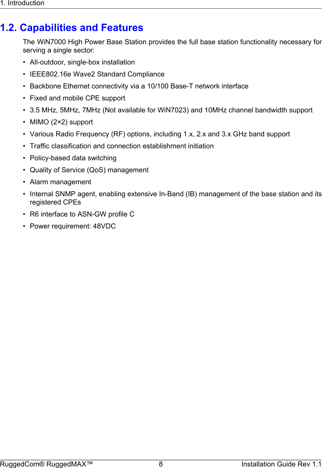 1. IntroductionRuggedCom® RuggedMAX™ 8 Installation Guide Rev 1.11.2. Capabilities and FeaturesThe WiN7000 High Power Base Station provides the full base station functionality necessary forserving a single sector:• All-outdoor, single-box installation• IEEE802.16e Wave2 Standard Compliance• Backbone Ethernet connectivity via a 10/100 Base-T network interface• Fixed and mobile CPE support• 3.5 MHz, 5MHz, 7MHz (Not available for WiN7023) and 10MHz channel bandwidth support• MIMO (2×2) support• Various Radio Frequency (RF) options, including 1.x, 2.x and 3.x GHz band support• Traffic classification and connection establishment initiation• Policy-based data switching• Quality of Service (QoS) management• Alarm management• Internal SNMP agent, enabling extensive In-Band (IB) management of the base station and itsregistered CPEs• R6 interface to ASN-GW profile C• Power requirement: 48VDC