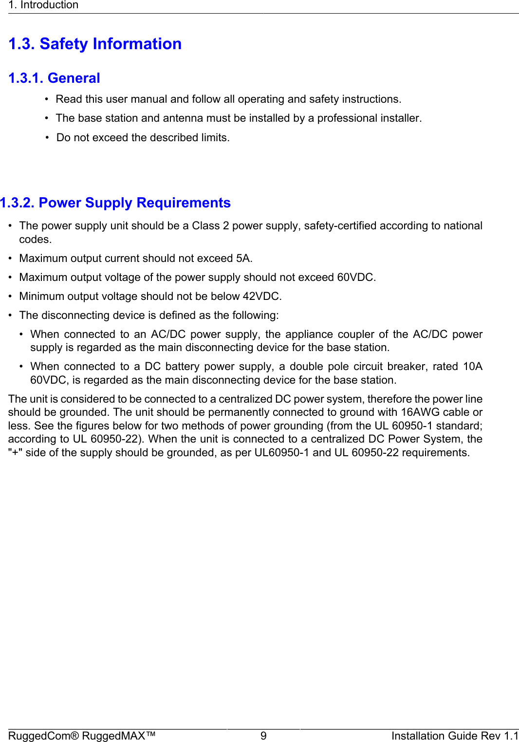 1. IntroductionRuggedCom® RuggedMAX™ 9 Installation Guide Rev 1.11.3. Safety Information1.3.1. General• Read this user manual and follow all operating and safety instructions.• The base station and antenna must be installed by a professional installer.            • Do not exceed the described limits.        1.3.2. Power Supply Requirements• The power supply unit should be a Class 2 power supply, safety-certified according to nationalcodes.• Maximum output current should not exceed 5A.• Maximum output voltage of the power supply should not exceed 60VDC.• Minimum output voltage should not be below 42VDC.• The disconnecting device is defined as the following:• When  connected  to  an  AC/DC  power  supply,  the  appliance  coupler  of  the  AC/DC  powersupply is regarded as the main disconnecting device for the base station.• When  connected  to  a  DC  battery  power  supply,  a  double  pole  circuit  breaker,  rated  10A60VDC, is regarded as the main disconnecting device for the base station.The unit is considered to be connected to a centralized DC power system, therefore the power lineshould be grounded. The unit should be permanently connected to ground with 16AWG cable orless. See the figures below for two methods of power grounding (from the UL 60950-1 standard;according to UL 60950-22). When the unit is connected to a centralized DC Power System, the&quot;+&quot; side of the supply should be grounded, as per UL60950-1 and UL 60950-22 requirements.