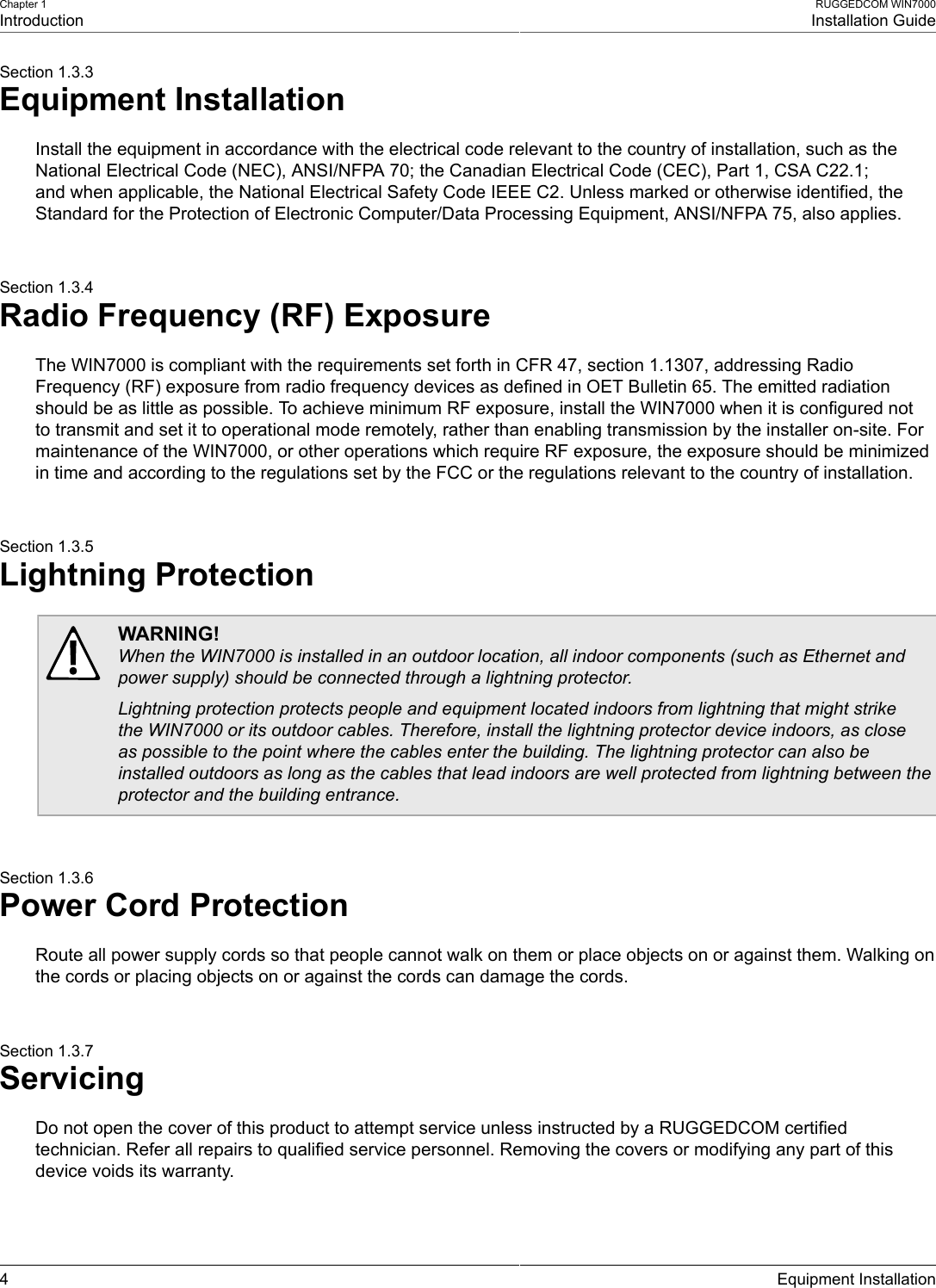 Chapter 1IntroductionRUGGEDCOM WIN7000Installation Guide4 Equipment InstallationSection 1.3.3Equipment InstallationInstall the equipment in accordance with the electrical code relevant to the country of installation, such as theNational Electrical Code (NEC), ANSI/NFPA 70; the Canadian Electrical Code (CEC), Part 1, CSA C22.1;and when applicable, the National Electrical Safety Code IEEE C2. Unless marked or otherwise identified, theStandard for the Protection of Electronic Computer/Data Processing Equipment, ANSI/NFPA 75, also applies.Section 1.3.4Radio Frequency (RF) ExposureThe WIN7000 is compliant with the requirements set forth in CFR 47, section 1.1307, addressing RadioFrequency (RF) exposure from radio frequency devices as defined in OET Bulletin 65. The emitted radiationshould be as little as possible. To achieve minimum RF exposure, install the WIN7000 when it is configured notto transmit and set it to operational mode remotely, rather than enabling transmission by the installer on-site. Formaintenance of the WIN7000, or other operations which require RF exposure, the exposure should be minimizedin time and according to the regulations set by the FCC or the regulations relevant to the country of installation.Section 1.3.5Lightning ProtectionWARNING!When the WIN7000 is installed in an outdoor location, all indoor components (such as Ethernet andpower supply) should be connected through a lightning protector.Lightning protection protects people and equipment located indoors from lightning that might strikethe WIN7000 or its outdoor cables. Therefore, install the lightning protector device indoors, as closeas possible to the point where the cables enter the building. The lightning protector can also beinstalled outdoors as long as the cables that lead indoors are well protected from lightning between theprotector and the building entrance.Section 1.3.6Power Cord ProtectionRoute all power supply cords so that people cannot walk on them or place objects on or against them. Walking onthe cords or placing objects on or against the cords can damage the cords.Section 1.3.7ServicingDo not open the cover of this product to attempt service unless instructed by a RUGGEDCOM certifiedtechnician. Refer all repairs to qualified service personnel. Removing the covers or modifying any part of thisdevice voids its warranty.