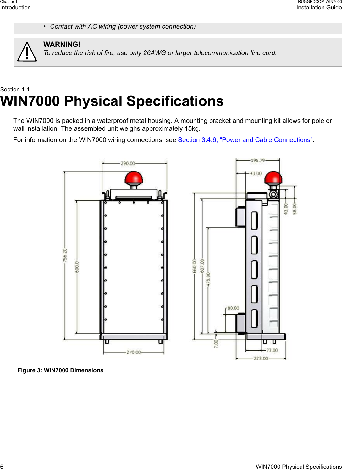 Chapter 1IntroductionRUGGEDCOM WIN7000Installation Guide6 WIN7000 Physical Specifications• Contact with AC wiring (power system connection)WARNING!To reduce the risk of fire, use only 26AWG or larger telecommunication line cord.Section 1.4WIN7000 Physical SpecificationsThe WIN7000 is packed in a waterproof metal housing. A mounting bracket and mounting kit allows for pole orwall installation. The assembled unit weighs approximately 15kg.For information on the WIN7000 wiring connections, see Section 3.4.6, “Power and Cable Connections”.Figure 3: WIN7000 Dimensions