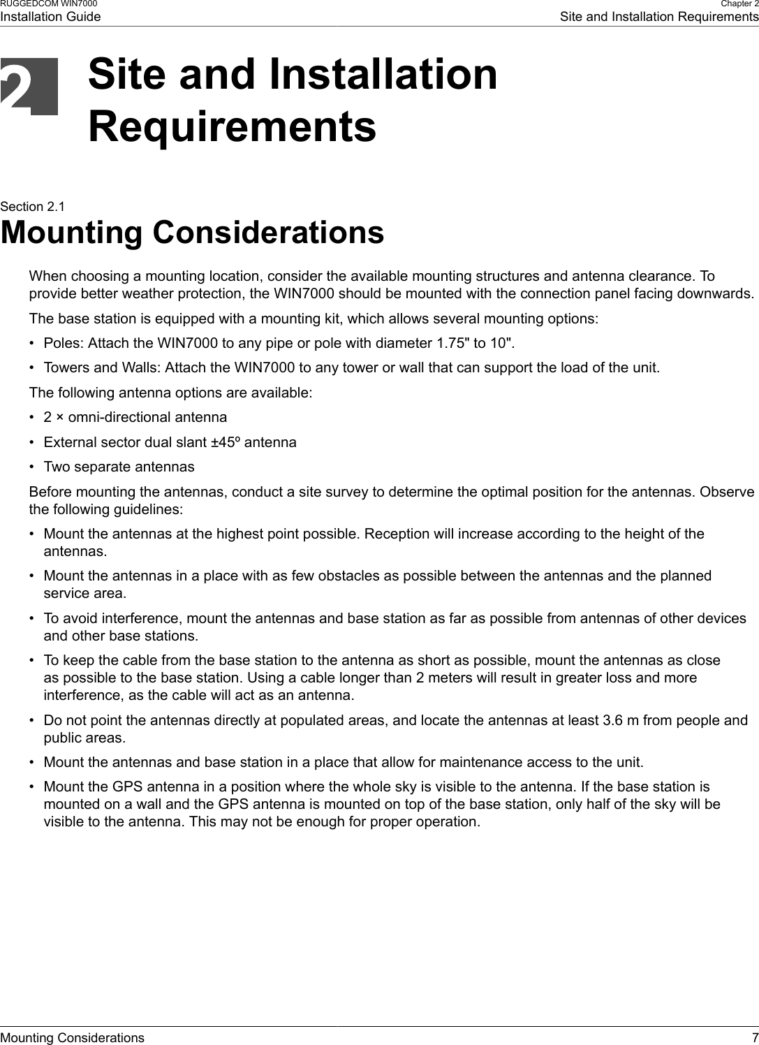 RUGGEDCOM WIN7000Installation GuideChapter 2Site and Installation RequirementsMounting Considerations 7Site and InstallationRequirementsSection 2.1Mounting ConsiderationsWhen choosing a mounting location, consider the available mounting structures and antenna clearance. Toprovide better weather protection, the WIN7000 should be mounted with the connection panel facing downwards.The base station is equipped with a mounting kit, which allows several mounting options:• Poles: Attach the WIN7000 to any pipe or pole with diameter 1.75&quot; to 10&quot;.• Towers and Walls: Attach the WIN7000 to any tower or wall that can support the load of the unit.The following antenna options are available:• 2 × omni-directional antenna• External sector dual slant ±45º antenna• Two separate antennasBefore mounting the antennas, conduct a site survey to determine the optimal position for the antennas. Observethe following guidelines:• Mount the antennas at the highest point possible. Reception will increase according to the height of theantennas.• Mount the antennas in a place with as few obstacles as possible between the antennas and the plannedservice area.• To avoid interference, mount the antennas and base station as far as possible from antennas of other devicesand other base stations.• To keep the cable from the base station to the antenna as short as possible, mount the antennas as closeas possible to the base station. Using a cable longer than 2 meters will result in greater loss and moreinterference, as the cable will act as an antenna.• Do not point the antennas directly at populated areas, and locate the antennas at least 3.6 m from people andpublic areas.• Mount the antennas and base station in a place that allow for maintenance access to the unit.• Mount the GPS antenna in a position where the whole sky is visible to the antenna. If the base station ismounted on a wall and the GPS antenna is mounted on top of the base station, only half of the sky will bevisible to the antenna. This may not be enough for proper operation.