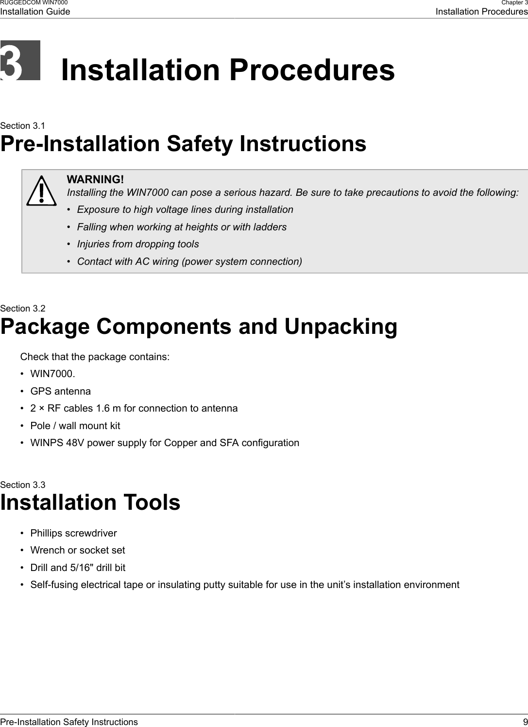 RUGGEDCOM WIN7000Installation GuideChapter 3Installation ProceduresPre-Installation Safety Instructions 9Installation ProceduresSection 3.1Pre-Installation Safety InstructionsWARNING!Installing the WIN7000 can pose a serious hazard. Be sure to take precautions to avoid the following:• Exposure to high voltage lines during installation• Falling when working at heights or with ladders• Injuries from dropping tools• Contact with AC wiring (power system connection)Section 3.2Package Components and UnpackingCheck that the package contains:• WIN7000.• GPS antenna• 2 × RF cables 1.6 m for connection to antenna• Pole / wall mount kit• WINPS 48V power supply for Copper and SFA configurationSection 3.3Installation Tools• Phillips screwdriver• Wrench or socket set• Drill and 5/16&quot; drill bit• Self-fusing electrical tape or insulating putty suitable for use in the unit’s installation environment