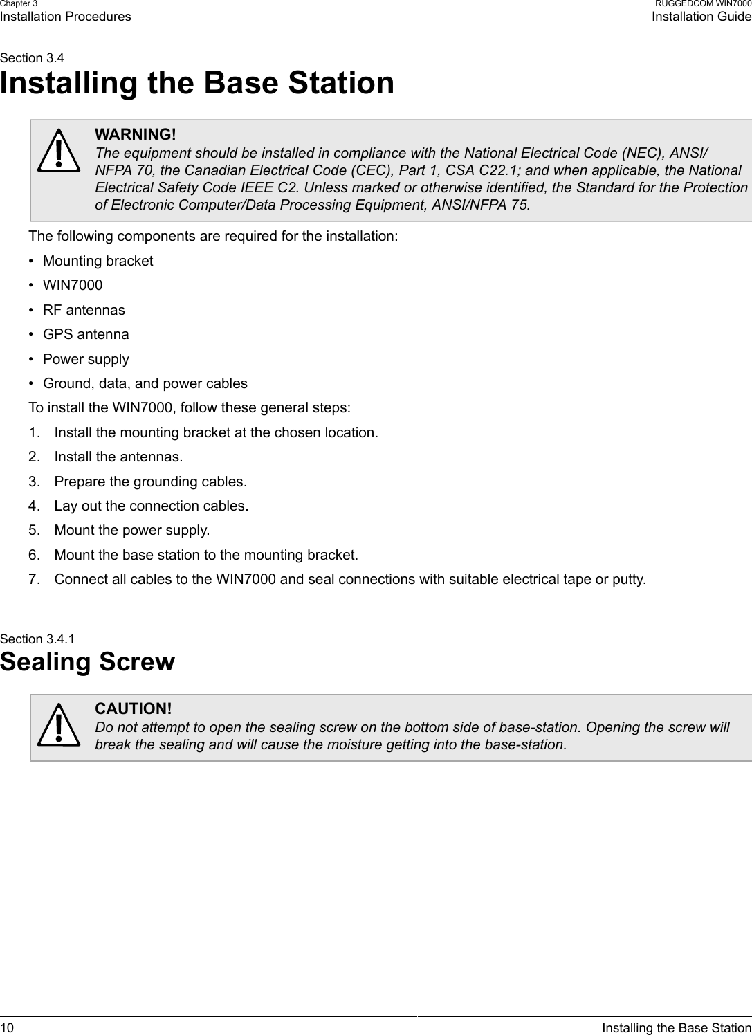 Chapter 3Installation ProceduresRUGGEDCOM WIN7000Installation Guide10 Installing the Base StationSection 3.4Installing the Base StationWARNING!The equipment should be installed in compliance with the National Electrical Code (NEC), ANSI/NFPA 70, the Canadian Electrical Code (CEC), Part 1, CSA C22.1; and when applicable, the NationalElectrical Safety Code IEEE C2. Unless marked or otherwise identified, the Standard for the Protectionof Electronic Computer/Data Processing Equipment, ANSI/NFPA 75.The following components are required for the installation:• Mounting bracket• WIN7000• RF antennas• GPS antenna• Power supply• Ground, data, and power cablesTo install the WIN7000, follow these general steps:1. Install the mounting bracket at the chosen location.2. Install the antennas.3. Prepare the grounding cables.4. Lay out the connection cables.5. Mount the power supply.6. Mount the base station to the mounting bracket.7. Connect all cables to the WIN7000 and seal connections with suitable electrical tape or putty.Section 3.4.1Sealing ScrewCAUTION!Do not attempt to open the sealing screw on the bottom side of base-station. Opening the screw willbreak the sealing and will cause the moisture getting into the base-station.