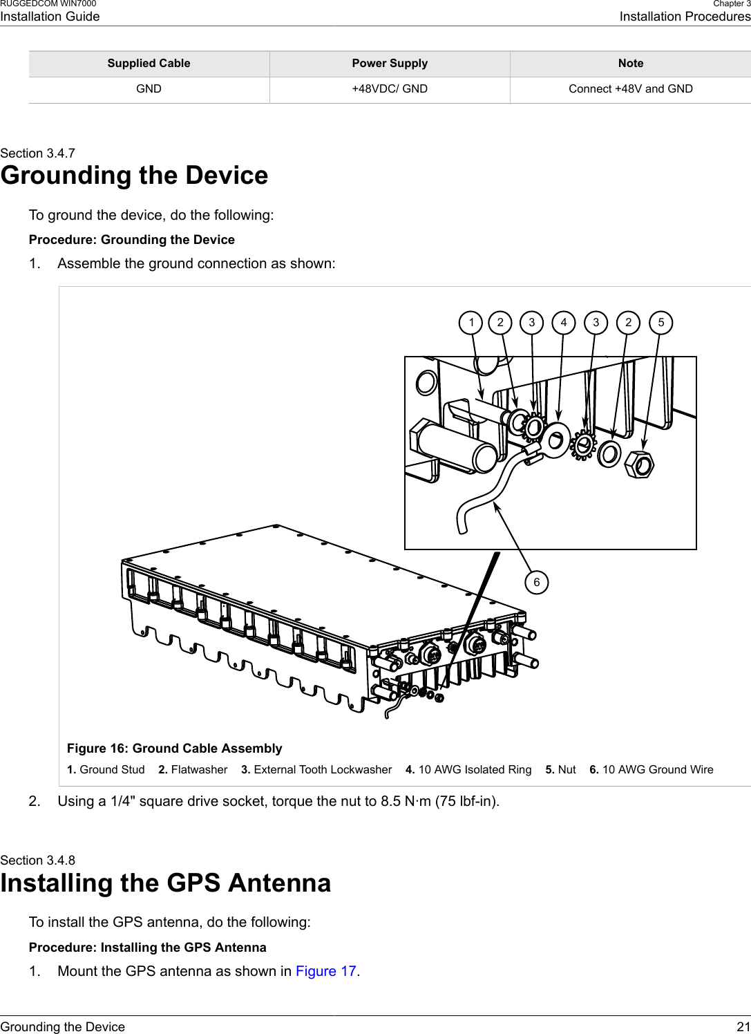 RUGGEDCOM WIN7000Installation GuideChapter 3Installation ProceduresGrounding the Device 21Supplied Cable Power Supply NoteGND +48VDC/ GND Connect +48V and GNDSection 3.4.7Grounding the DeviceTo ground the device, do the following:Procedure: Grounding the Device1. Assemble the ground connection as shown:65234321Figure 16: Ground Cable Assembly1. Ground Stud    2. Flatwasher    3. External Tooth Lockwasher    4. 10 AWG Isolated Ring    5. Nut    6. 10 AWG Ground Wire2. Using a 1/4&quot; square drive socket, torque the nut to 8.5 N·m (75 lbf-in).Section 3.4.8Installing the GPS AntennaTo install the GPS antenna, do the following:Procedure: Installing the GPS Antenna1. Mount the GPS antenna as shown in Figure 17.