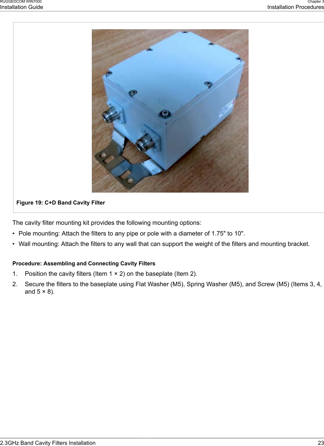 RUGGEDCOM WIN7000Installation GuideChapter 3Installation Procedures2.3GHz Band Cavity Filters Installation 23Figure 19: C+D Band Cavity FilterThe cavity filter mounting kit provides the following mounting options:• Pole mounting: Attach the filters to any pipe or pole with a diameter of 1.75&quot; to 10&quot;.• Wall mounting: Attach the filters to any wall that can support the weight of the filters and mounting bracket.Procedure: Assembling and Connecting Cavity Filters1. Position the cavity filters (Item 1 × 2) on the baseplate (Item 2).2. Secure the filters to the baseplate using Flat Washer (M5), Spring Washer (M5), and Screw (M5) (Items 3, 4,and 5 × 8).