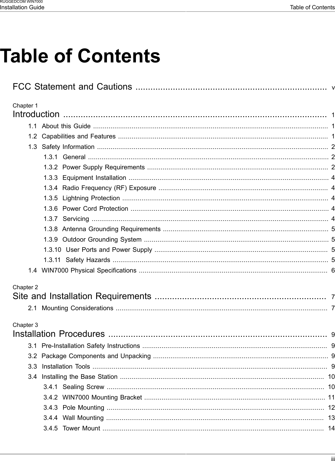 RUGGEDCOM WIN7000Installation Guide Table of ContentsiiiTable of ContentsFCC Statement and Cautions .............................................................................  vChapter 1Introduction ..........................................................................................................  11.1  About this Guide .......................................................................................................................... 11.2  Capabilities and Features .............................................................................................................  11.3  Safety Information ........................................................................................................................  21.3.1  General ............................................................................................................................. 21.3.2  Power Supply Requirements ..............................................................................................  21.3.3  Equipment Installation ........................................................................................................ 41.3.4  Radio Frequency (RF) Exposure ........................................................................................  41.3.5  Lightning Protection ........................................................................................................... 41.3.6  Power Cord Protection ....................................................................................................... 41.3.7  Servicing ........................................................................................................................... 41.3.8  Antenna Grounding Requirements ...................................................................................... 51.3.9  Outdoor Grounding System ................................................................................................ 51.3.10  User Ports and Power Supply ..........................................................................................  51.3.11  Safety Hazards ................................................................................................................ 51.4  WIN7000 Physical Specifications ..................................................................................................  6Chapter 2Site and Installation Requirements .....................................................................  72.1  Mounting Considerations ..............................................................................................................  7Chapter 3Installation Procedures ........................................................................................ 93.1  Pre-Installation Safety Instructions ................................................................................................  93.2  Package Components and Unpacking ...........................................................................................  93.3  Installation Tools ..........................................................................................................................  93.4  Installing the Base Station ..........................................................................................................  103.4.1  Sealing Screw .................................................................................................................  103.4.2  WIN7000 Mounting Bracket .............................................................................................. 113.4.3  Pole Mounting .................................................................................................................  123.4.4  Wall Mounting .................................................................................................................  133.4.5  Tower Mount ...................................................................................................................  14