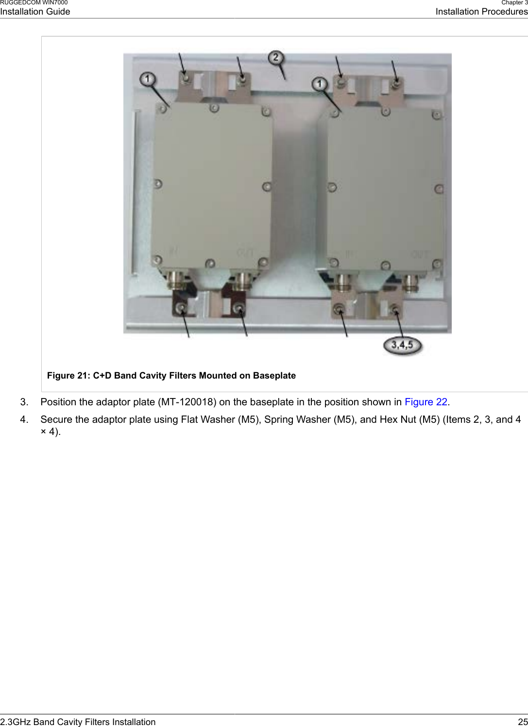 RUGGEDCOM WIN7000Installation GuideChapter 3Installation Procedures2.3GHz Band Cavity Filters Installation 25Figure 21: C+D Band Cavity Filters Mounted on Baseplate3. Position the adaptor plate (MT-120018) on the baseplate in the position shown in Figure 22.4. Secure the adaptor plate using Flat Washer (M5), Spring Washer (M5), and Hex Nut (M5) (Items 2, 3, and 4× 4).