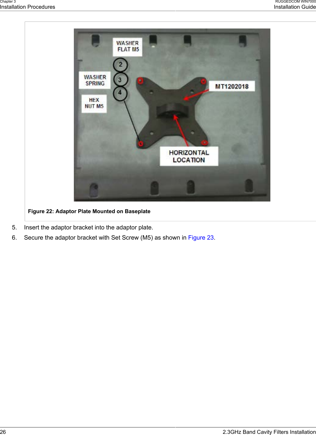 Chapter 3Installation ProceduresRUGGEDCOM WIN7000Installation Guide26 2.3GHz Band Cavity Filters InstallationFigure 22: Adaptor Plate Mounted on Baseplate5. Insert the adaptor bracket into the adaptor plate.6. Secure the adaptor bracket with Set Screw (M5) as shown in Figure 23.