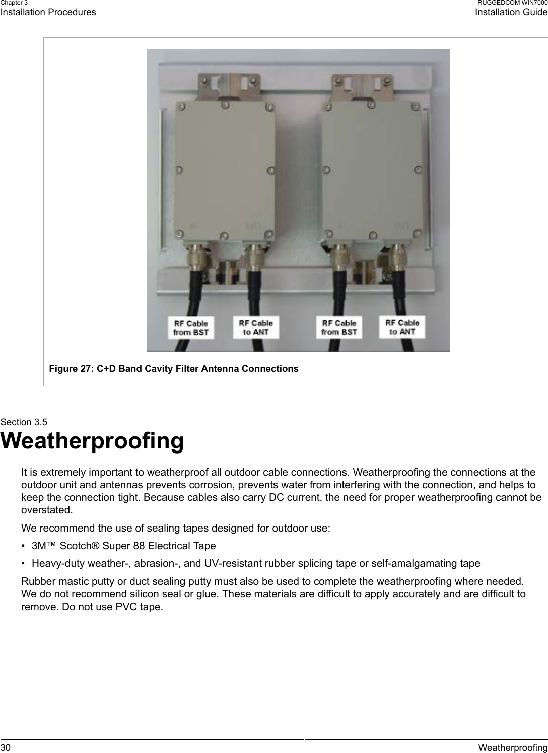 Chapter 3Installation ProceduresRUGGEDCOM WIN7000Installation Guide30 WeatherproofingFigure 27: C+D Band Cavity Filter Antenna ConnectionsSection 3.5WeatherproofingIt is extremely important to weatherproof all outdoor cable connections. Weatherproofing the connections at theoutdoor unit and antennas prevents corrosion, prevents water from interfering with the connection, and helps tokeep the connection tight. Because cables also carry DC current, the need for proper weatherproofing cannot beoverstated.We recommend the use of sealing tapes designed for outdoor use:• 3M™ Scotch® Super 88 Electrical Tape• Heavy-duty weather-, abrasion-, and UV-resistant rubber splicing tape or self-amalgamating tapeRubber mastic putty or duct sealing putty must also be used to complete the weatherproofing where needed.We do not recommend silicon seal or glue. These materials are difficult to apply accurately and are difficult toremove. Do not use PVC tape.