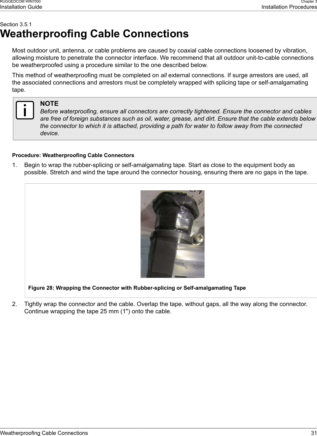 RUGGEDCOM WIN7000Installation GuideChapter 3Installation ProceduresWeatherproofing Cable Connections 31Section 3.5.1Weatherproofing Cable ConnectionsMost outdoor unit, antenna, or cable problems are caused by coaxial cable connections loosened by vibration,allowing moisture to penetrate the connector interface. We recommend that all outdoor unit-to-cable connectionsbe weatherproofed using a procedure similar to the one described below.This method of weatherproofing must be completed on all external connections. If surge arrestors are used, allthe associated connections and arrestors must be completely wrapped with splicing tape or self-amalgamatingtape.NOTEBefore waterproofing, ensure all connectors are correctly tightened. Ensure the connector and cablesare free of foreign substances such as oil, water, grease, and dirt. Ensure that the cable extends belowthe connector to which it is attached, providing a path for water to follow away from the connecteddevice.Procedure: Weatherproofing Cable Connectors1. Begin to wrap the rubber-splicing or self-amalgamating tape. Start as close to the equipment body aspossible. Stretch and wind the tape around the connector housing, ensuring there are no gaps in the tape.Figure 28: Wrapping the Connector with Rubber-splicing or Self-amalgamating Tape2. Tightly wrap the connector and the cable. Overlap the tape, without gaps, all the way along the connector.Continue wrapping the tape 25 mm (1&quot;) onto the cable.