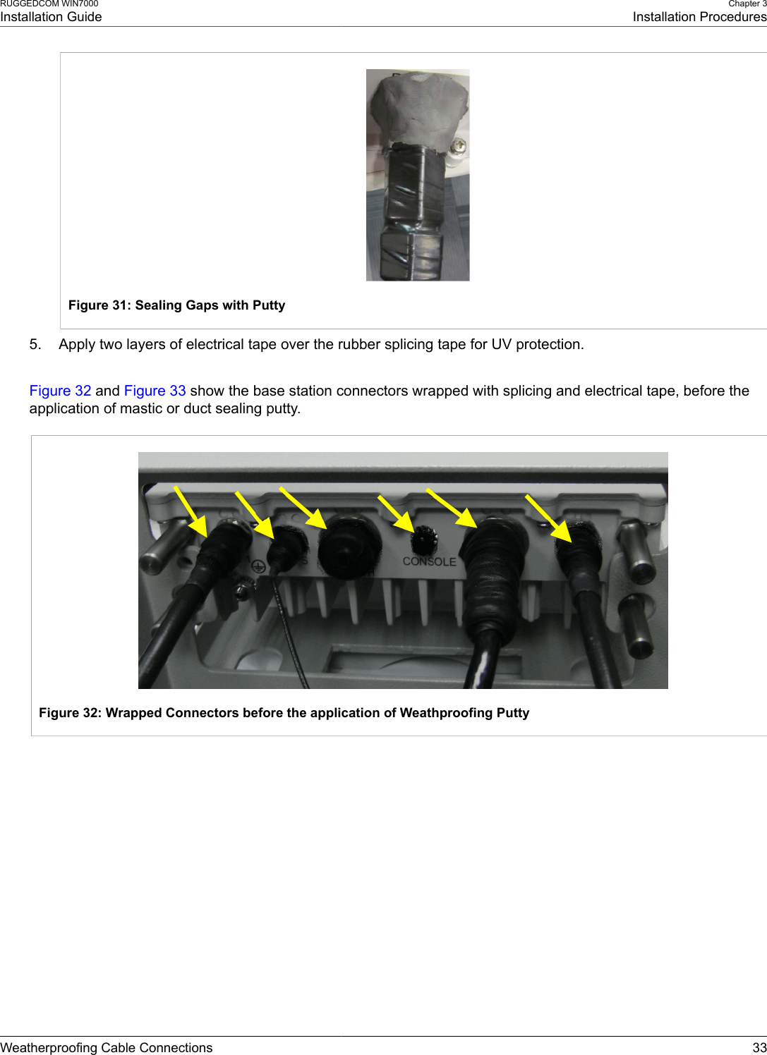 RUGGEDCOM WIN7000Installation GuideChapter 3Installation ProceduresWeatherproofing Cable Connections 33Figure 31: Sealing Gaps with Putty5. Apply two layers of electrical tape over the rubber splicing tape for UV protection.Figure 32 and Figure 33 show the base station connectors wrapped with splicing and electrical tape, before theapplication of mastic or duct sealing putty.Figure 32: Wrapped Connectors before the application of Weathproofing Putty