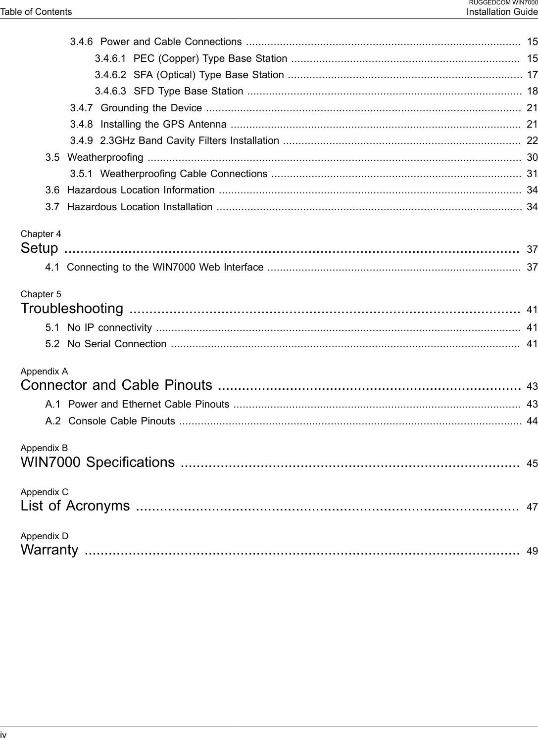  Table of ContentsRUGGEDCOM WIN7000Installation Guideiv3.4.6  Power and Cable Connections .........................................................................................  153.4.6.1  PEC (Copper) Type Base Station ..........................................................................  153.4.6.2  SFA (Optical) Type Base Station ............................................................................ 173.4.6.3  SFD Type Base Station ......................................................................................... 183.4.7  Grounding the Device ......................................................................................................  213.4.8  Installing the GPS Antenna ..............................................................................................  213.4.9  2.3GHz Band Cavity Filters Installation .............................................................................  223.5  Weatherproofing .........................................................................................................................  303.5.1  Weatherproofing Cable Connections .................................................................................  313.6  Hazardous Location Information ..................................................................................................  343.7  Hazardous Location Installation ................................................................................................... 34Chapter 4Setup  ..................................................................................................................  374.1  Connecting to the WIN7000 Web Interface ..................................................................................  37Chapter 5Troubleshooting .................................................................................................. 415.1  No IP connectivity ......................................................................................................................  415.2  No Serial Connection .................................................................................................................  41Appendix AConnector and Cable Pinouts ............................................................................ 43A.1  Power and Ethernet Cable Pinouts .............................................................................................  43A.2  Console Cable Pinouts ............................................................................................................... 44Appendix BWIN7000 Specifications ..................................................................................... 45Appendix CList of Acronyms ................................................................................................  47Appendix DWarranty  ............................................................................................................. 49