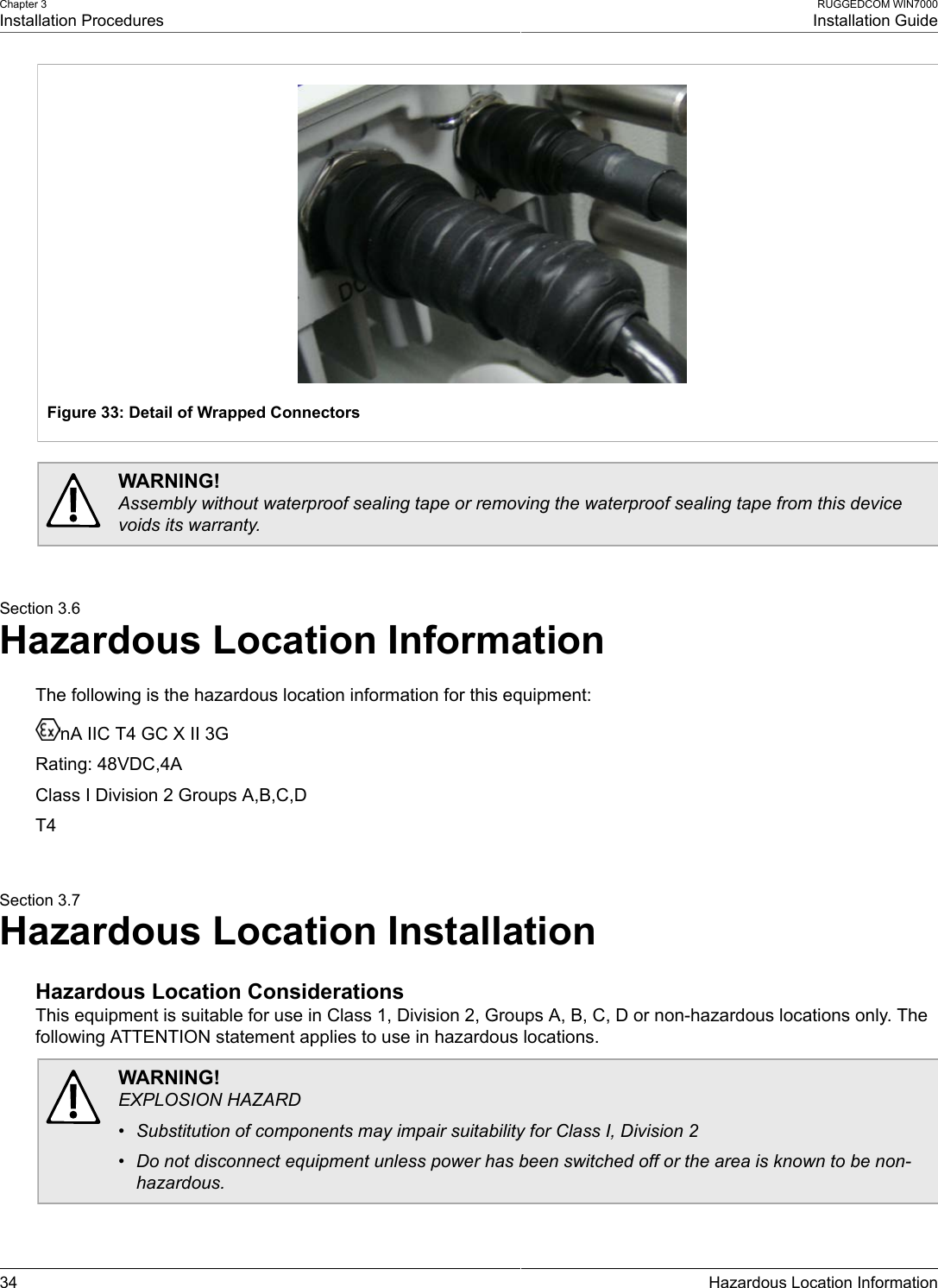 Chapter 3Installation ProceduresRUGGEDCOM WIN7000Installation Guide34 Hazardous Location InformationFigure 33: Detail of Wrapped ConnectorsWARNING!Assembly without waterproof sealing tape or removing the waterproof sealing tape from this devicevoids its warranty.Section 3.6Hazardous Location InformationThe following is the hazardous location information for this equipment:nA IIC T4 GC X II 3GRating: 48VDC,4AClass I Division 2 Groups A,B,C,DT4Section 3.7Hazardous Location InstallationHazardous Location ConsiderationsThis equipment is suitable for use in Class 1, Division 2, Groups A, B, C, D or non-hazardous locations only. Thefollowing ATTENTION statement applies to use in hazardous locations.WARNING!EXPLOSION HAZARD• Substitution of components may impair suitability for Class I, Division 2• Do not disconnect equipment unless power has been switched off or the area is known to be non-hazardous.