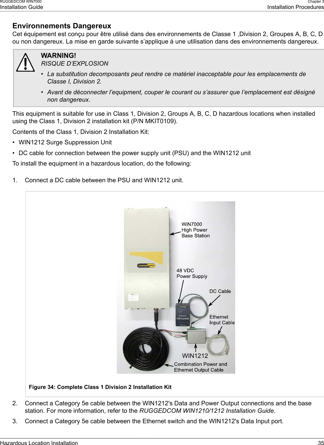 RUGGEDCOM WIN7000Installation GuideChapter 3Installation ProceduresHazardous Location Installation 35Environnements DangereuxCet équipement est conçu pour être utilisé dans des environnements de Classe 1 ,Division 2, Groupes A, B, C, Dou non dangereux. La mise en garde suivante s’applique à une utilisation dans des environnements dangereux.WARNING!RISQUE D’EXPLOSION• La substitution decomposants peut rendre ce matériel inacceptable pour les emplacements deClasse I, Division 2.• Avant de déconnecter l’equipment, couper le courant ou s’assurer que l’emplacement est désignénon dangereux.This equipment is suitable for use in Class 1, Division 2, Groups A, B, C, D hazardous locations when installedusing the Class 1, Division 2 installation kit (P/N MKIT0109).Contents of the Class 1, Division 2 Installation Kit:• WIN1212 Surge Suppression Unit• DC cable for connection between the power supply unit (PSU) and the WIN1212 unitTo install the equipment in a hazardous location, do the following:1. Connect a DC cable between the PSU and WIN1212 unit.WIN1212Figure 34: Complete Class 1 Division 2 Installation Kit2. Connect a Category 5e cable between the WIN1212&apos;s Data and Power Output connections and the basestation. For more information, refer to the RUGGEDCOM WIN1210/1212 Installation Guide.3. Connect a Category 5e cable between the Ethernet switch and the WIN1212&apos;s Data Input port.
