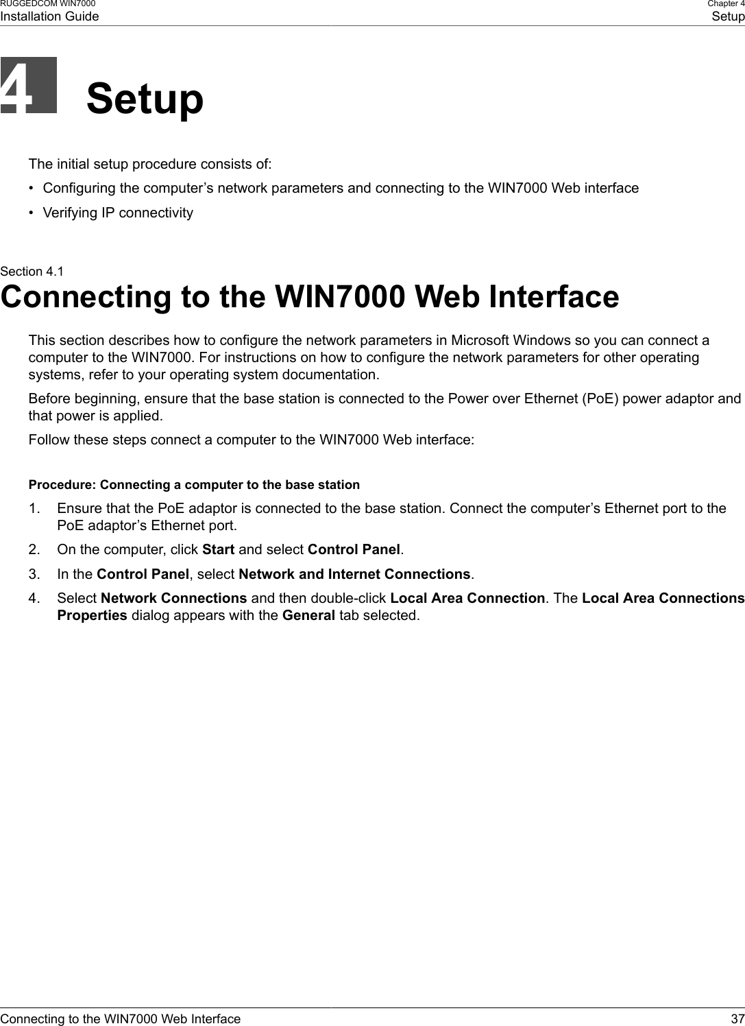 RUGGEDCOM WIN7000Installation GuideChapter 4SetupConnecting to the WIN7000 Web Interface 37SetupThe initial setup procedure consists of:• Configuring the computer’s network parameters and connecting to the WIN7000 Web interface• Verifying IP connectivitySection 4.1Connecting to the WIN7000 Web InterfaceThis section describes how to configure the network parameters in Microsoft Windows so you can connect acomputer to the WIN7000. For instructions on how to configure the network parameters for other operatingsystems, refer to your operating system documentation.Before beginning, ensure that the base station is connected to the Power over Ethernet (PoE) power adaptor andthat power is applied.Follow these steps connect a computer to the WIN7000 Web interface:Procedure: Connecting a computer to the base station1. Ensure that the PoE adaptor is connected to the base station. Connect the computer’s Ethernet port to thePoE adaptor’s Ethernet port.2. On the computer, click Start and select Control Panel.3. In the Control Panel, select Network and Internet Connections.4. Select Network Connections and then double-click Local Area Connection. The Local Area ConnectionsProperties dialog appears with the General tab selected.