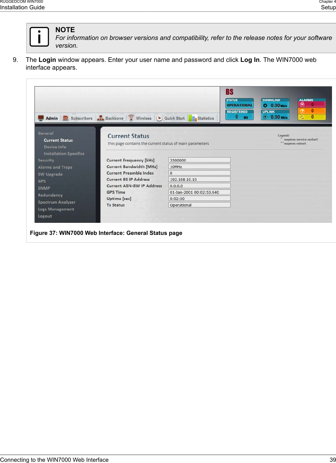 RUGGEDCOM WIN7000Installation GuideChapter 4SetupConnecting to the WIN7000 Web Interface 39NOTEFor information on browser versions and compatibility, refer to the release notes for your softwareversion.9. The Login window appears. Enter your user name and password and click Log In. The WIN7000 webinterface appears.Figure 37: WIN7000 Web Interface: General Status page