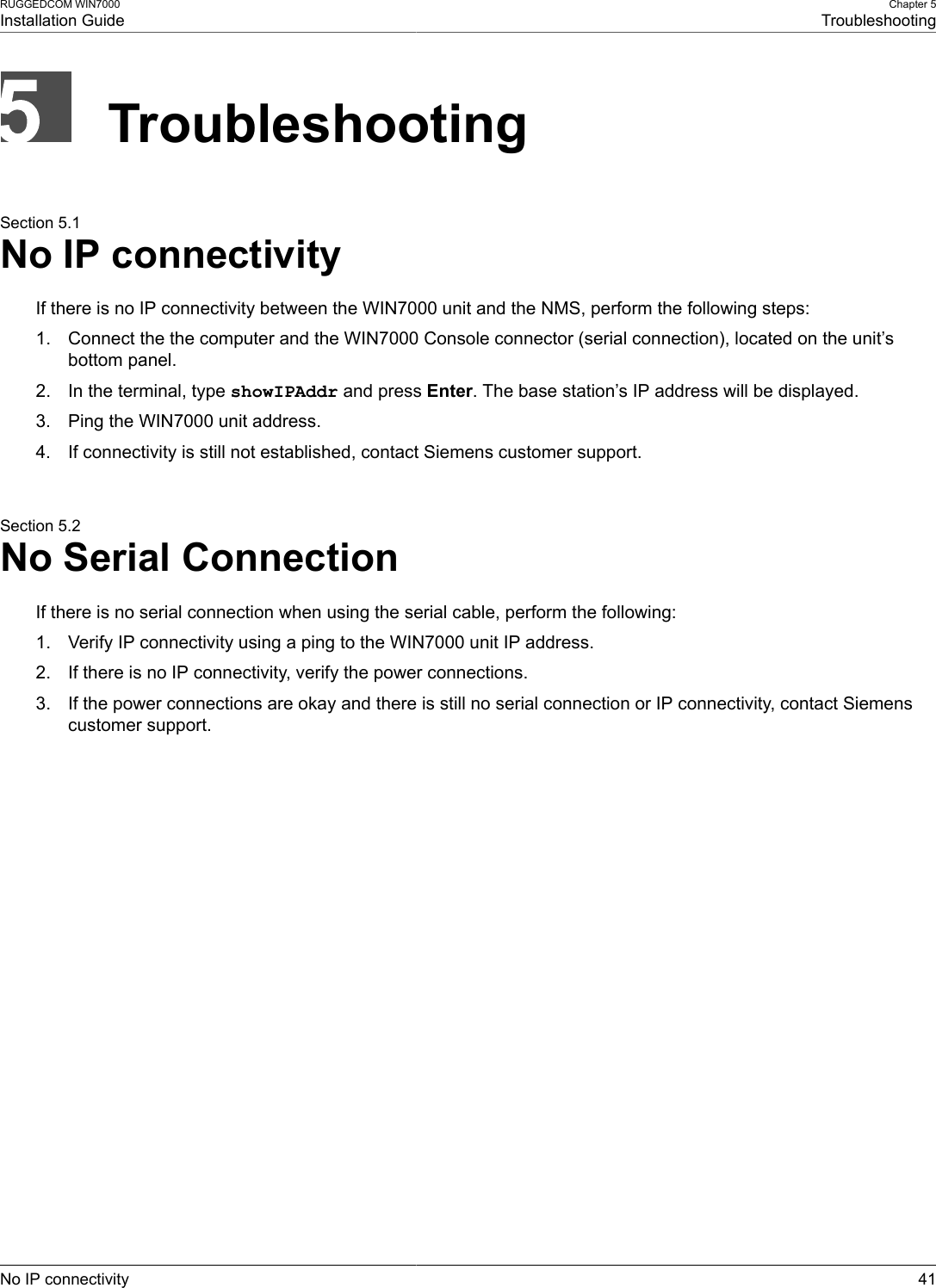 RUGGEDCOM WIN7000Installation GuideChapter 5TroubleshootingNo IP connectivity 41TroubleshootingSection 5.1No IP connectivityIf there is no IP connectivity between the WIN7000 unit and the NMS, perform the following steps:1. Connect the the computer and the WIN7000 Console connector (serial connection), located on the unit’sbottom panel.2. In the terminal, type showIPAddr and press Enter. The base station’s IP address will be displayed.3. Ping the WIN7000 unit address.4. If connectivity is still not established, contact Siemens customer support.Section 5.2No Serial ConnectionIf there is no serial connection when using the serial cable, perform the following:1. Verify IP connectivity using a ping to the WIN7000 unit IP address.2. If there is no IP connectivity, verify the power connections.3. If the power connections are okay and there is still no serial connection or IP connectivity, contact Siemenscustomer support.