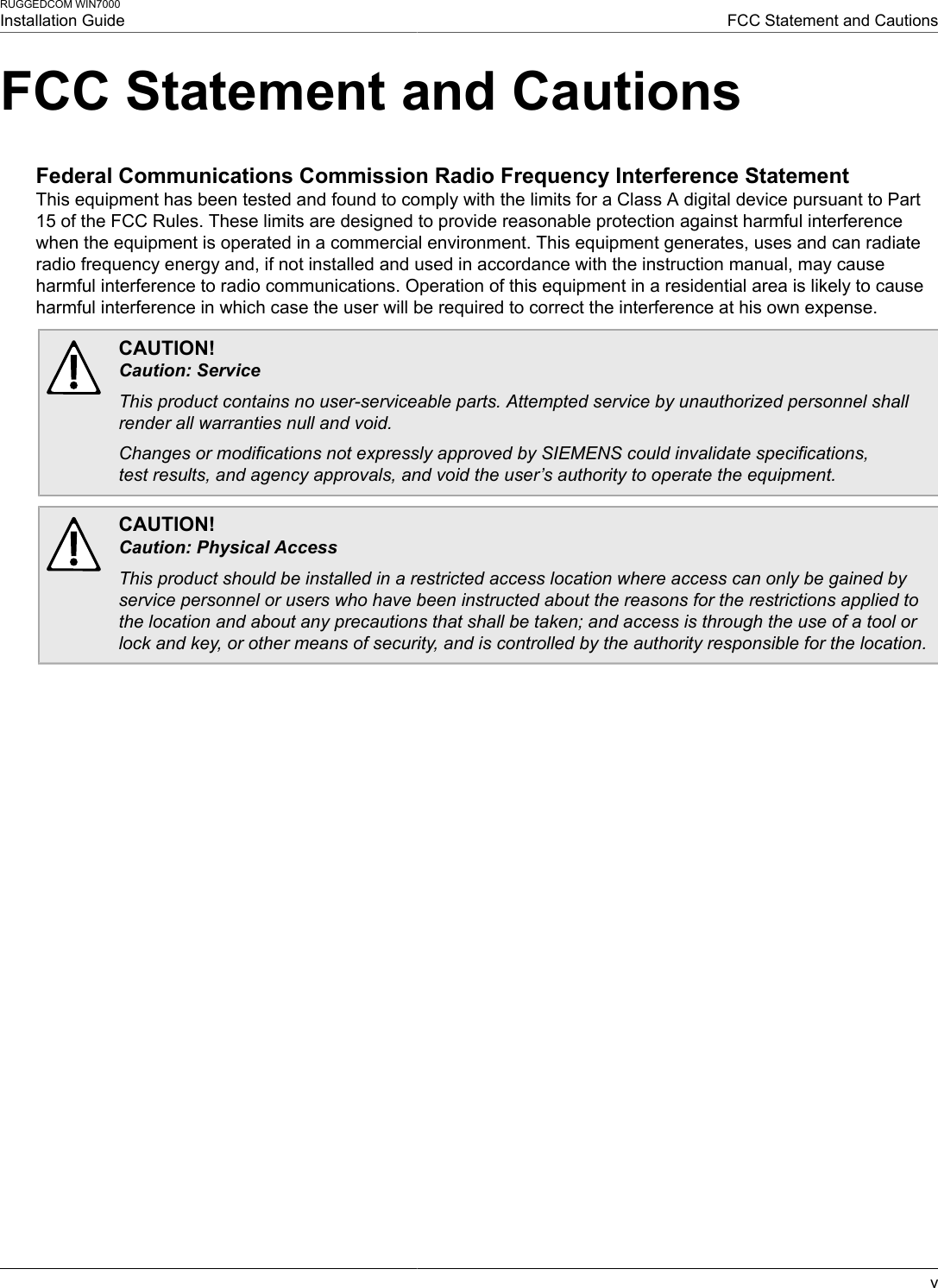 RUGGEDCOM WIN7000Installation Guide FCC Statement and CautionsvFCC Statement and CautionsFederal Communications Commission Radio Frequency Interference StatementThis equipment has been tested and found to comply with the limits for a Class A digital device pursuant to Part15 of the FCC Rules. These limits are designed to provide reasonable protection against harmful interferencewhen the equipment is operated in a commercial environment. This equipment generates, uses and can radiateradio frequency energy and, if not installed and used in accordance with the instruction manual, may causeharmful interference to radio communications. Operation of this equipment in a residential area is likely to causeharmful interference in which case the user will be required to correct the interference at his own expense.CAUTION!Caution: ServiceThis product contains no user-serviceable parts. Attempted service by unauthorized personnel shallrender all warranties null and void.Changes or modifications not expressly approved by SIEMENS could invalidate specifications,test results, and agency approvals, and void the user’s authority to operate the equipment.CAUTION!Caution: Physical AccessThis product should be installed in a restricted access location where access can only be gained byservice personnel or users who have been instructed about the reasons for the restrictions applied tothe location and about any precautions that shall be taken; and access is through the use of a tool orlock and key, or other means of security, and is controlled by the authority responsible for the location.