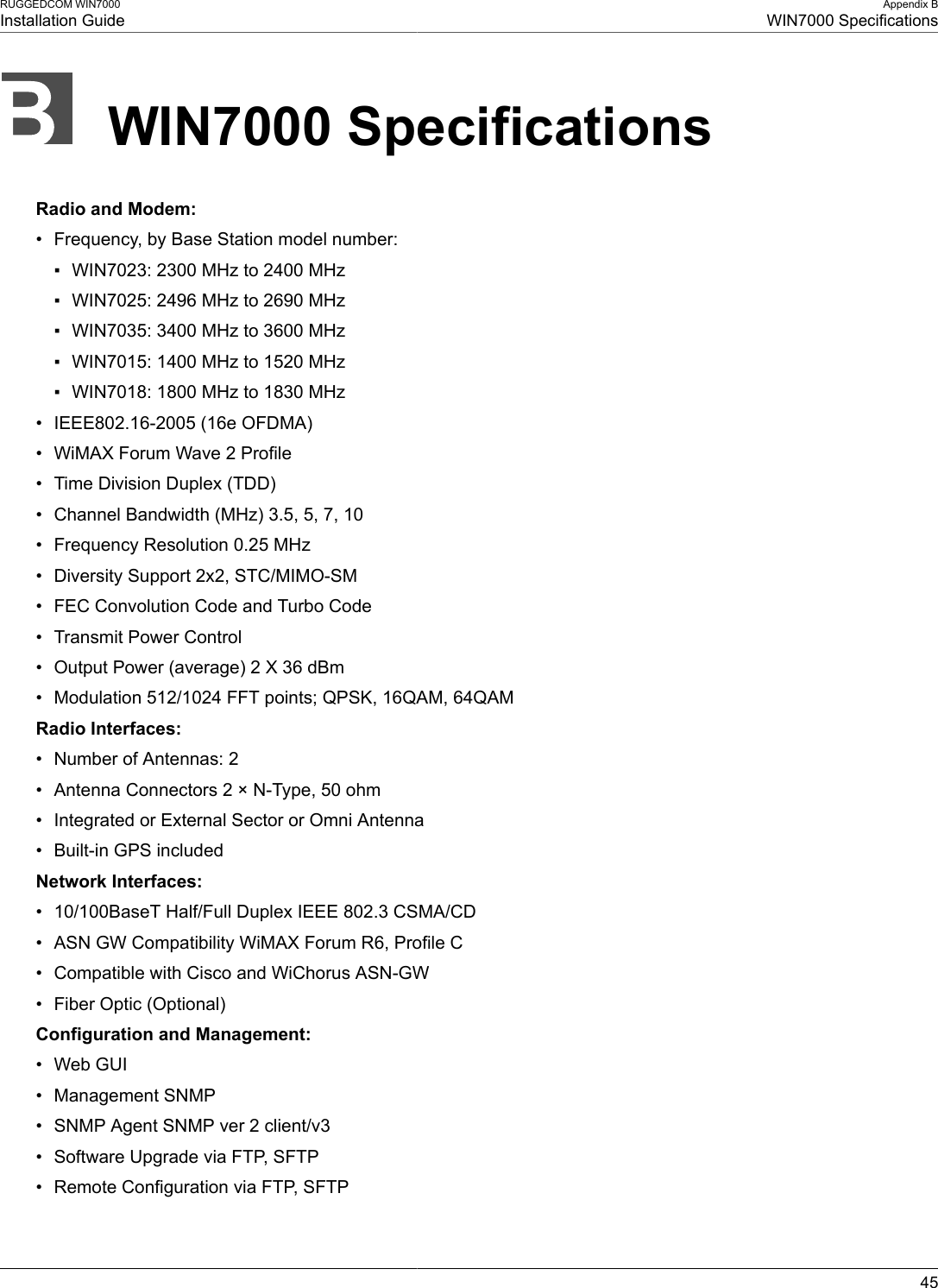 RUGGEDCOM WIN7000Installation GuideAppendix BWIN7000 Specifications45WIN7000 SpecificationsRadio and Modem:• Frequency, by Base Station model number:▪ WIN7023: 2300 MHz to 2400 MHz▪ WIN7025: 2496 MHz to 2690 MHz▪ WIN7035: 3400 MHz to 3600 MHz▪ WIN7015: 1400 MHz to 1520 MHz▪ WIN7018: 1800 MHz to 1830 MHz• IEEE802.16-2005 (16e OFDMA)• WiMAX Forum Wave 2 Profile• Time Division Duplex (TDD)• Channel Bandwidth (MHz) 3.5, 5, 7, 10• Frequency Resolution 0.25 MHz• Diversity Support 2x2, STC/MIMO-SM• FEC Convolution Code and Turbo Code• Transmit Power Control• Output Power (average) 2 X 36 dBm• Modulation 512/1024 FFT points; QPSK, 16QAM, 64QAMRadio Interfaces:• Number of Antennas: 2• Antenna Connectors 2 × N-Type, 50 ohm• Integrated or External Sector or Omni Antenna• Built-in GPS includedNetwork Interfaces:• 10/100BaseT Half/Full Duplex IEEE 802.3 CSMA/CD• ASN GW Compatibility WiMAX Forum R6, Profile C• Compatible with Cisco and WiChorus ASN-GW• Fiber Optic (Optional)Configuration and Management:• Web GUI• Management SNMP• SNMP Agent SNMP ver 2 client/v3• Software Upgrade via FTP, SFTP• Remote Configuration via FTP, SFTP