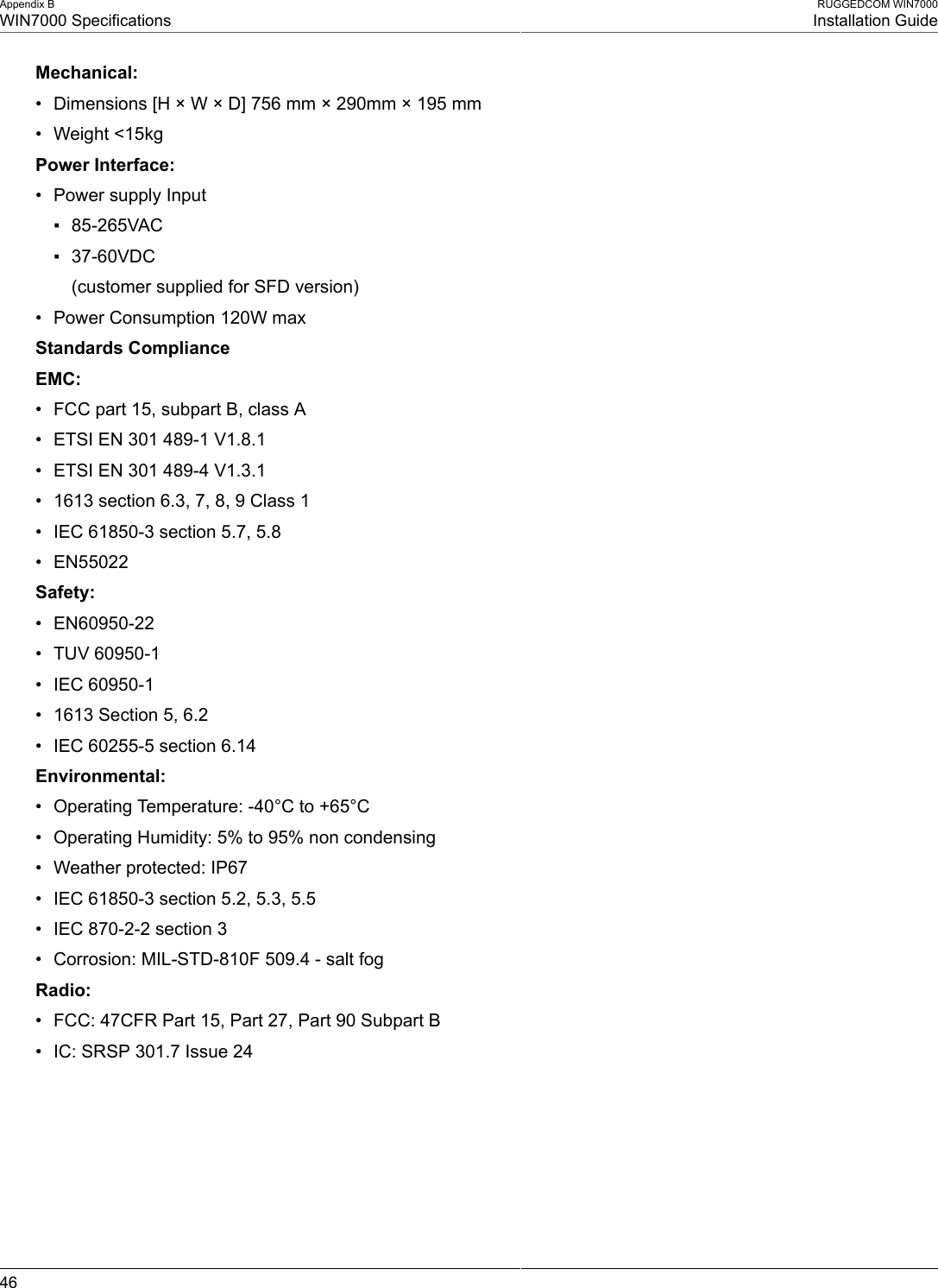 Appendix BWIN7000 SpecificationsRUGGEDCOM WIN7000Installation Guide46Mechanical:• Dimensions [H × W × D] 756 mm × 290mm × 195 mm• Weight &lt;15kgPower Interface:• Power supply Input▪ 85-265VAC▪ 37-60VDC(customer supplied for SFD version)• Power Consumption 120W maxStandards ComplianceEMC:• FCC part 15, subpart B, class A• ETSI EN 301 489-1 V1.8.1• ETSI EN 301 489-4 V1.3.1• 1613 section 6.3, 7, 8, 9 Class 1• IEC 61850-3 section 5.7, 5.8• EN55022Safety:• EN60950-22• TUV 60950-1• IEC 60950-1• 1613 Section 5, 6.2• IEC 60255-5 section 6.14Environmental:• Operating Temperature: -40°C to +65°C• Operating Humidity: 5% to 95% non condensing• Weather protected: IP67• IEC 61850-3 section 5.2, 5.3, 5.5• IEC 870-2-2 section 3• Corrosion: MIL-STD-810F 509.4 - salt fogRadio:• FCC: 47CFR Part 15, Part 27, Part 90 Subpart B• IC: SRSP 301.7 Issue 24