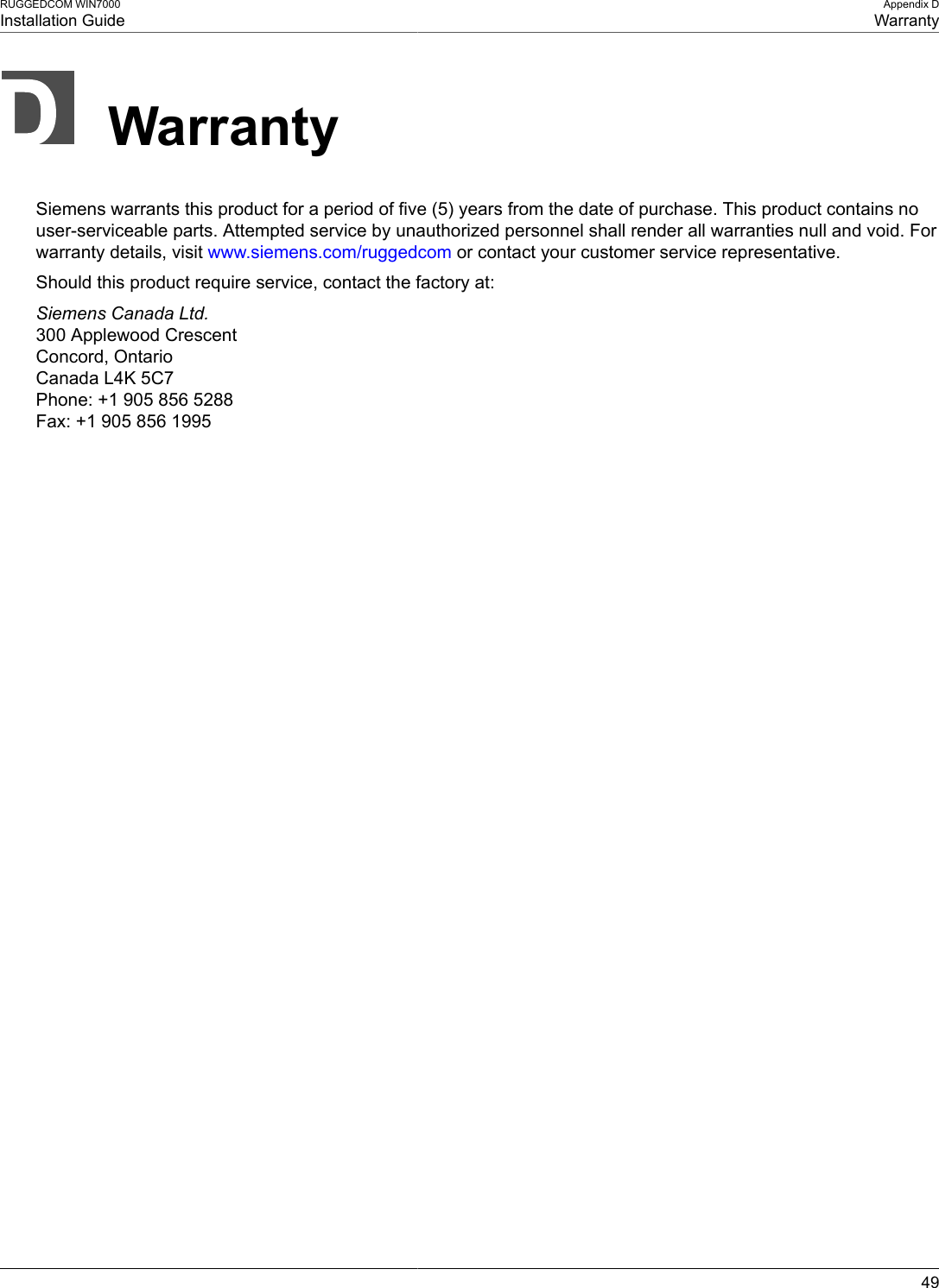 RUGGEDCOM WIN7000Installation GuideAppendix DWarranty49WarrantySiemens warrants this product for a period of five (5) years from the date of purchase. This product contains nouser-serviceable parts. Attempted service by unauthorized personnel shall render all warranties null and void. Forwarranty details, visit www.siemens.com/ruggedcom or contact your customer service representative.Should this product require service, contact the factory at:Siemens Canada Ltd.300 Applewood CrescentConcord, OntarioCanada L4K 5C7Phone: +1 905 856 5288Fax: +1 905 856 1995