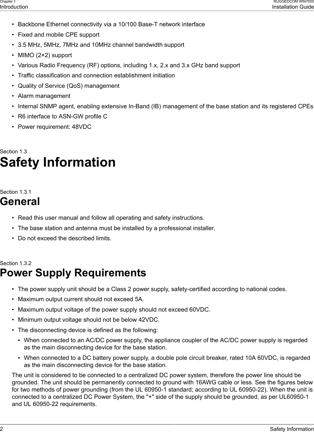 Chapter 1IntroductionRUGGEDCOM WIN7000Installation Guide2 Safety Information• Backbone Ethernet connectivity via a 10/100 Base-T network interface• Fixed and mobile CPE support• 3.5 MHz, 5MHz, 7MHz and 10MHz channel bandwidth support• MIMO (2×2) support• Various Radio Frequency (RF) options, including 1.x, 2.x and 3.x GHz band support• Traffic classification and connection establishment initiation• Quality of Service (QoS) management• Alarm management• Internal SNMP agent, enabling extensive In-Band (IB) management of the base station and its registered CPEs• R6 interface to ASN-GW profile C• Power requirement: 48VDCSection 1.3Safety InformationSection 1.3.1General• Read this user manual and follow all operating and safety instructions.• The base station and antenna must be installed by a professional installer.• Do not exceed the described limits.Section 1.3.2Power Supply Requirements• The power supply unit should be a Class 2 power supply, safety-certified according to national codes.• Maximum output current should not exceed 5A.• Maximum output voltage of the power supply should not exceed 60VDC.• Minimum output voltage should not be below 42VDC.• The disconnecting device is defined as the following:▪ When connected to an AC/DC power supply, the appliance coupler of the AC/DC power supply is regardedas the main disconnecting device for the base station.▪ When connected to a DC battery power supply, a double pole circuit breaker, rated 10A 60VDC, is regardedas the main disconnecting device for the base station.The unit is considered to be connected to a centralized DC power system, therefore the power line should begrounded. The unit should be permanently connected to ground with 16AWG cable or less. See the figures belowfor two methods of power grounding (from the UL 60950-1 standard; according to UL 60950-22). When the unit isconnected to a centralized DC Power System, the &quot;+&quot; side of the supply should be grounded, as per UL60950-1and UL 60950-22 requirements.