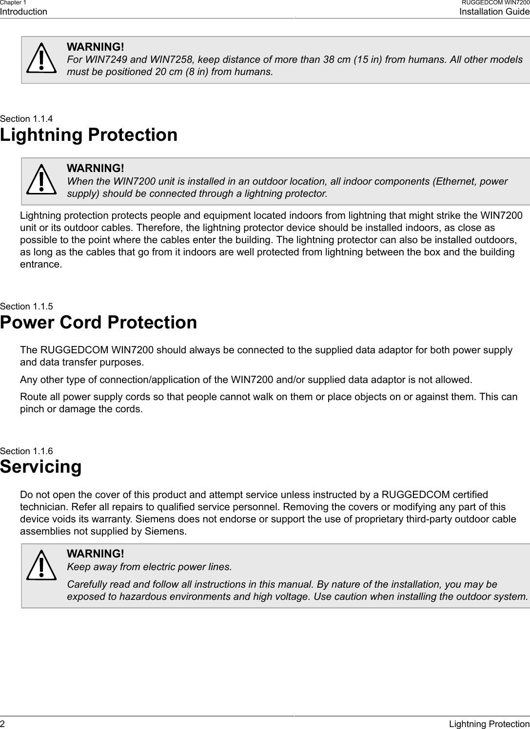 Chapter 1IntroductionRUGGEDCOM WIN7200Installation Guide2 Lightning ProtectionWARNING!For WIN7249 and WIN7258, keep distance of more than 38 cm (15 in) from humans. All other modelsmust be positioned 20 cm (8 in) from humans.Section 1.1.4Lightning ProtectionWARNING!When the WIN7200 unit is installed in an outdoor location, all indoor components (Ethernet, powersupply) should be connected through a lightning protector.Lightning protection protects people and equipment located indoors from lightning that might strike the WIN7200unit or its outdoor cables. Therefore, the lightning protector device should be installed indoors, as close aspossible to the point where the cables enter the building. The lightning protector can also be installed outdoors,as long as the cables that go from it indoors are well protected from lightning between the box and the buildingentrance.Section 1.1.5Power Cord ProtectionThe RUGGEDCOM WIN7200 should always be connected to the supplied data adaptor for both power supplyand data transfer purposes.Any other type of connection/application of the WIN7200 and/or supplied data adaptor is not allowed.Route all power supply cords so that people cannot walk on them or place objects on or against them. This canpinch or damage the cords.Section 1.1.6ServicingDo not open the cover of this product and attempt service unless instructed by a RUGGEDCOM certifiedtechnician. Refer all repairs to qualified service personnel. Removing the covers or modifying any part of thisdevice voids its warranty. Siemens does not endorse or support the use of proprietary third-party outdoor cableassemblies not supplied by Siemens.WARNING!Keep away from electric power lines.Carefully read and follow all instructions in this manual. By nature of the installation, you may beexposed to hazardous environments and high voltage. Use caution when installing the outdoor system.