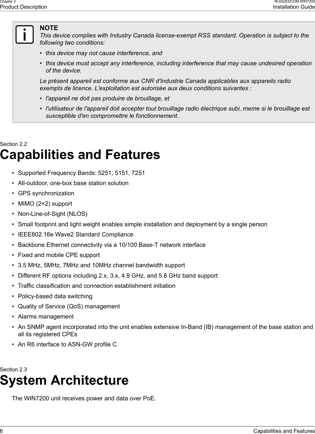 Chapter 2Product DescriptionRUGGEDCOM WIN7200Installation Guide6 Capabilities and FeaturesNOTEThis device complies with Industry Canada license-exempt RSS standard. Operation is subject to thefollowing two conditions:• this device may not cause interference, and• this device must accept any interference, including interference that may cause undesired operationof the device.Le présent appareil est conforme aux CNR d&apos;Industrie Canada applicables aux appareils radioexempts de licence. L&apos;exploitation est autorisée aux deux conditions suivantes :• l&apos;appareil ne doit pas produire de brouillage, et• l&apos;utilisateur de l&apos;appareil doit accepter tout brouillage radio électrique subi, meme si le brouillage estsusceptible d&apos;en compromettre le fonctionnement.Section 2.2Capabilities and Features• Supported Frequency Bands: 5251, 5151, 7251• All-outdoor, one-box base station solution• GPS synchronization• MIMO (2×2) support• Non-Line-of-Sight (NLOS)• Small footprint and light weight enables simple installation and deployment by a single person• IEEE802.16e Wave2 Standard Compliance• Backbone Ethernet connectivity via a 10/100 Base-T network interface• Fixed and mobile CPE support• 3.5 MHz, 5MHz, 7MHz and 10MHz channel bandwidth support• Different RF options including 2.x, 3.x, 4.9 GHz, and 5.8 GHz band support• Traffic classification and connection establishment initiation• Policy-based data switching• Quality of Service (QoS) management• Alarms management• An SNMP agent incorporated into the unit enables extensive In-Band (IB) management of the base station andall its registered CPEs• An R6 interface to ASN-GW profile CSection 2.3System ArchitectureThe WIN7200 unit receives power and data over PoE.