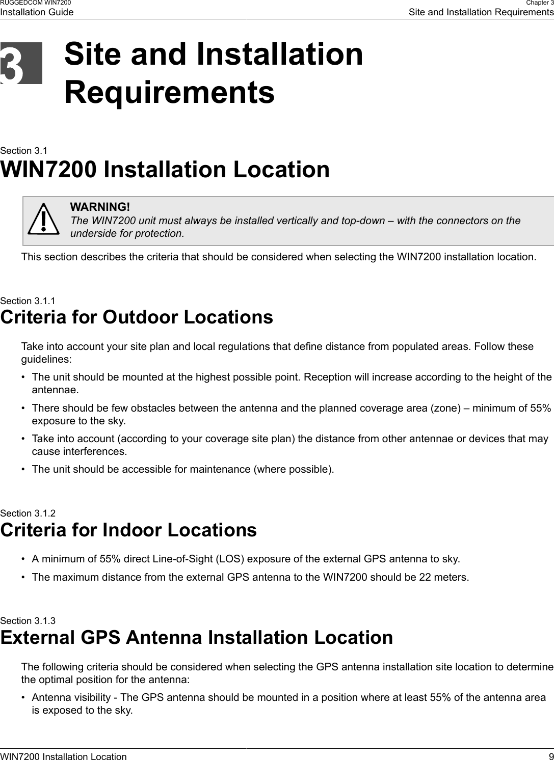 RUGGEDCOM WIN7200Installation GuideChapter 3Site and Installation RequirementsWIN7200 Installation Location 9Site and InstallationRequirementsSection 3.1WIN7200 Installation LocationWARNING!The WIN7200 unit must always be installed vertically and top-down – with the connectors on theunderside for protection.This section describes the criteria that should be considered when selecting the WIN7200 installation location.Section 3.1.1Criteria for Outdoor LocationsTake into account your site plan and local regulations that define distance from populated areas. Follow theseguidelines:• The unit should be mounted at the highest possible point. Reception will increase according to the height of theantennae.• There should be few obstacles between the antenna and the planned coverage area (zone) – minimum of 55%exposure to the sky.• Take into account (according to your coverage site plan) the distance from other antennae or devices that maycause interferences.• The unit should be accessible for maintenance (where possible).Section 3.1.2Criteria for Indoor Locations• A minimum of 55% direct Line-of-Sight (LOS) exposure of the external GPS antenna to sky.• The maximum distance from the external GPS antenna to the WIN7200 should be 22 meters.Section 3.1.3External GPS Antenna Installation LocationThe following criteria should be considered when selecting the GPS antenna installation site location to determinethe optimal position for the antenna:• Antenna visibility - The GPS antenna should be mounted in a position where at least 55% of the antenna areais exposed to the sky.