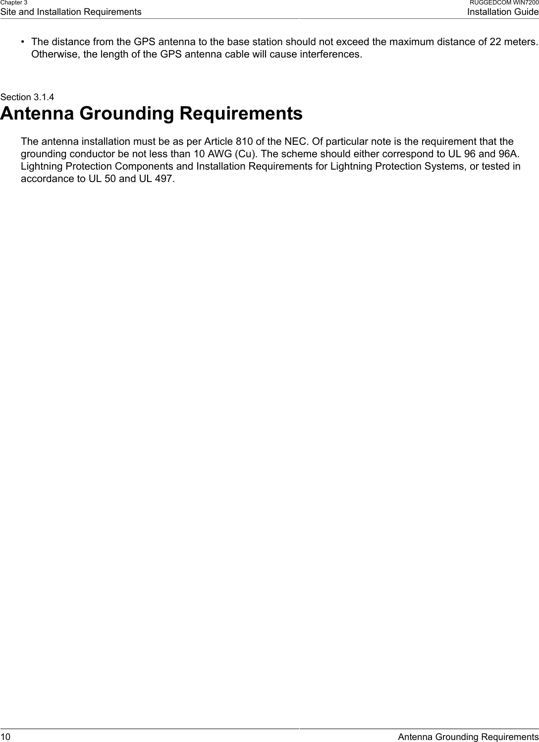 Chapter 3Site and Installation RequirementsRUGGEDCOM WIN7200Installation Guide10 Antenna Grounding Requirements• The distance from the GPS antenna to the base station should not exceed the maximum distance of 22 meters.Otherwise, the length of the GPS antenna cable will cause interferences.Section 3.1.4Antenna Grounding RequirementsThe antenna installation must be as per Article 810 of the NEC. Of particular note is the requirement that thegrounding conductor be not less than 10 AWG (Cu). The scheme should either correspond to UL 96 and 96A.Lightning Protection Components and Installation Requirements for Lightning Protection Systems, or tested inaccordance to UL 50 and UL 497.