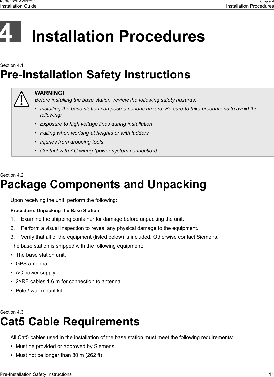 RUGGEDCOM WIN7200Installation GuideChapter 4Installation ProceduresPre-Installation Safety Instructions 11Installation ProceduresSection 4.1Pre-Installation Safety InstructionsWARNING!Before installing the base station, review the following safety hazards:• Installing the base station can pose a serious hazard. Be sure to take precautions to avoid thefollowing:• Exposure to high voltage lines during installation• Falling when working at heights or with ladders• Injuries from dropping tools• Contact with AC wiring (power system connection)Section 4.2Package Components and UnpackingUpon receiving the unit, perform the following:Procedure: Unpacking the Base Station1. Examine the shipping container for damage before unpacking the unit.2. Perform a visual inspection to reveal any physical damage to the equipment.3. Verify that all of the equipment (listed below) is included. Otherwise contact Siemens.The base station is shipped with the following equipment:• The base station unit.• GPS antenna• AC power supply• 2×RF cables 1.6 m for connection to antenna• Pole / wall mount kitSection 4.3Cat5 Cable RequirementsAll Cat5 cables used in the installation of the base station must meet the following requirements:• Must be provided or approved by Siemens• Must not be longer than 80 m (262 ft)