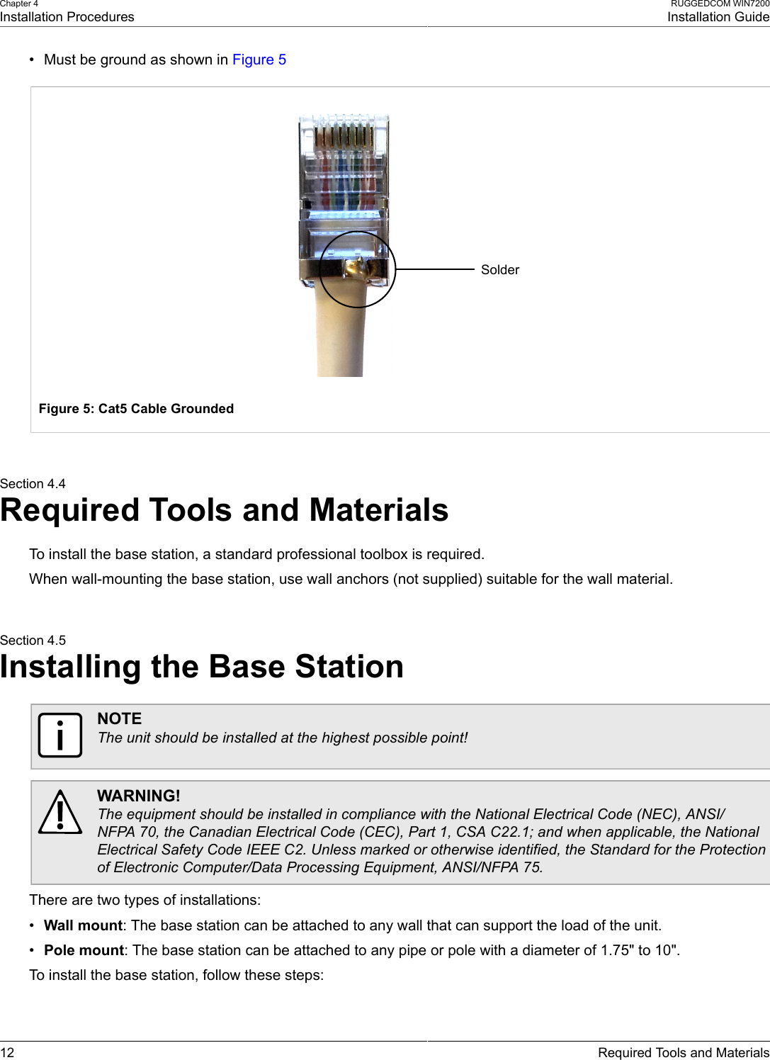 Chapter 4Installation ProceduresRUGGEDCOM WIN7200Installation Guide12 Required Tools and Materials• Must be ground as shown in Figure 5SolderFigure 5: Cat5 Cable GroundedSection 4.4Required Tools and MaterialsTo install the base station, a standard professional toolbox is required.When wall-mounting the base station, use wall anchors (not supplied) suitable for the wall material.Section 4.5Installing the Base StationNOTEThe unit should be installed at the highest possible point!WARNING!The equipment should be installed in compliance with the National Electrical Code (NEC), ANSI/NFPA 70, the Canadian Electrical Code (CEC), Part 1, CSA C22.1; and when applicable, the NationalElectrical Safety Code IEEE C2. Unless marked or otherwise identified, the Standard for the Protectionof Electronic Computer/Data Processing Equipment, ANSI/NFPA 75.There are two types of installations:•Wall mount: The base station can be attached to any wall that can support the load of the unit.•Pole mount: The base station can be attached to any pipe or pole with a diameter of 1.75&quot; to 10&quot;.To install the base station, follow these steps: